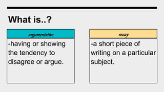 What is..?
argumentative
-having or showing
the tendency to
disagree or argue.
essay
-a short piece of
writing on a particular
subject.
 