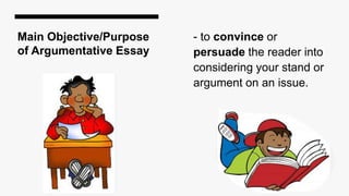 Main Objective/Purpose
of Argumentative Essay
- to convince or
persuade the reader into
considering your stand or
argument on an issue.
 