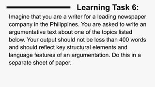 Learning Task 6:
Imagine that you are a writer for a leading newspaper
company in the Philippines. You are asked to write an
argumentative text about one of the topics listed
below. Your output should not be less than 400 words
and should reflect key structural elements and
language features of an argumentation. Do this in a
separate sheet of paper.
 
