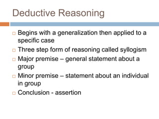 Deductive Reasoning
   Begins with a generalization then applied to a
    specific case
   Three step form of reasoning called syllogism
   Major premise – general statement about a
    group
   Minor premise – statement about an individual
    in group
   Conclusion - assertion
 