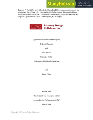 1
Argumentation Across the Disciplines
P. David Pearson
and
Vicki Griffo
Catherine Miller
University of California, Berkeley
with
Barrie Olson
Author Note
This research was conducted for the
Literacy Design Collaborative (LDC)
March​ 2018
© Copyright 2018 Literacy Design Collaborative
Pearson, P. D., Griffo, V., Miller, C. & Olson, B. (2018). Argumentation across the
disciplines. New York, NY: Literacy Design Collaborative. Downloaded from
https://ldc-production-secure.s3.amazonaws.com/resource_files/files/000/000/342/
original/ArgumentationAcrossTheDisciplines_03.20.18.pdf
 