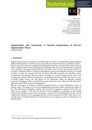 Argumentation and Tensiveness. A Semiotic Interpretation of DucrotÊs
Argumentation and Tensiveness. A Semiotic Interpretation of DucrotÊs
Argumentation and Tensiveness. A Semiotic Interpretation of DucrotÊs
Argumentation and Tensiveness. A Semiotic Interpretation of DucrotÊs
Argumentative Theory
Argumentative Theory
Argumentative Theory
Argumentative Theory
Eduardo Grillo
1.
1.
1.
1. Introduction
Introduction
Introduction
Introduction1
With the present article, I am going to critically discuss the Theory of Argumentation within Language
(AWL) by Oswald Ducrot and his associates (especially Jean-Claude Anscombre and Marion Carel).
DucrotÊs approach represents a pragmatical turning point, which tries to bring back the facts of parole
within a linguistic theory of structural inspiration. Essentially, DucrotÊs theory considers the meaning of
every utterance as incomplete in itself, because it just refers to the next one, like a premise refers to its
conclusion. Ultimately, Ducrot overlaps an argumentative grid upon the linguistic meaning, so to build
its object of study: how utterances can be connected with other utterances and with the concrete
communicative interchanges between subjects, orienting one another through speech. Now, even
accepting the premises of DucrotÊs approach, a chronological observation of his works leaves a sense
of doubt, mainly because the role played by the information within the linguistic meaning
progressively disappears. This is actually the key point of the main critics addressed to the DucrotianÊs
approach, which will be discussed in paragraph 3.
My aim is to propose an attempt to set DucrotÊs linguistic theory in a wider interpretative context of
semiotic nature. The purpose is to keep his enlightening observations without rejecting the analysis of
the other dimensions of linguistic meaning. The level of the suggestion is general, and it does not
aspire to be complete. I will show the elements of this suggestion in paragraph 4, after having
examined the possible reasons for the progressive exclusion of the information by Ducrot and his
collaborators. Instead, the next paragraph provides a short reconstruction of AWL. Since there is not
enough space to in-depth illustrate the mentioned theory, I am going to restrict my discussion to its
general aspects.
1 When possible without losses, the examples have been translated from French.
 
