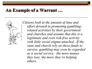 An Example of a Warrant …

       Citizens look at the amount of time and
          effort devoted to promoting gambling-
          related activities by their government
          and churches and assume that this is a
          legitimate and even risk-free activity
          with little social stigma attached. If the
          state and church rely on these funds to
          survive, gambling may even be regarded
          as a social service: the more money
          they lose, the more they’re helping
          others.
 