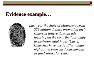 Evidence example…

        Last year the State of Minnesota spent
           $$$ million dollars promoting their
           state-run lottery through ads
           focusing on the contributions made
           to environmental funds (Cary).
           Churches have used raffles, bingo
           nights, and even card tournaments
           as fundraisers for years.
 