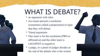 WHAT IS DEBATE?
• an argument with rules
• two teams present a resolution
(sometimes called a proposition) or topic
that they will debate
• Timed arguments
• One team is for the resolution (PRO or
affirmative) and the other team is
(AGAINST or negative)
• a judge, or a panel of judges decides at
the end of the debate who is the winner
 