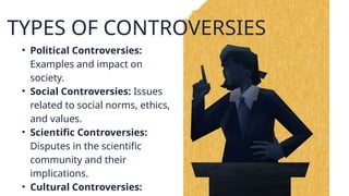 TYPES OF CONTROVERSIES
• Political Controversies:
Examples and impact on
society.
• Social Controversies: Issues
related to social norms, ethics,
and values.
• Scientific Controversies:
Disputes in the scientific
community and their
implications.
• Cultural Controversies:
 