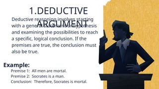 1.DEDUCTIVE
ARGUMENT
Example:
Deductive reasoning involves starting
with a general statement or hypothesis
and examining the possibilities to reach
a specific, logical conclusion. If the
premises are true, the conclusion must
also be true.
Premise 1: All men are mortal.
Premise 2: Socrates is a man.
Conclusion: Therefore, Socrates is mortal.
 