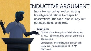 2. INDUCTIVE ARGUMENT
Examples:
Inductive reasoning involves making
broad generalizations from specific
observations. The conclusion is likely, but
not guaranteed, to be true.
Observation: Every time I visit the cafe at
11 AM, I see the same person ordering a
cappuccino.
Conclusion: Therefore, this person will
likely order a cappuccino at 11 AM
tomorrow.
 