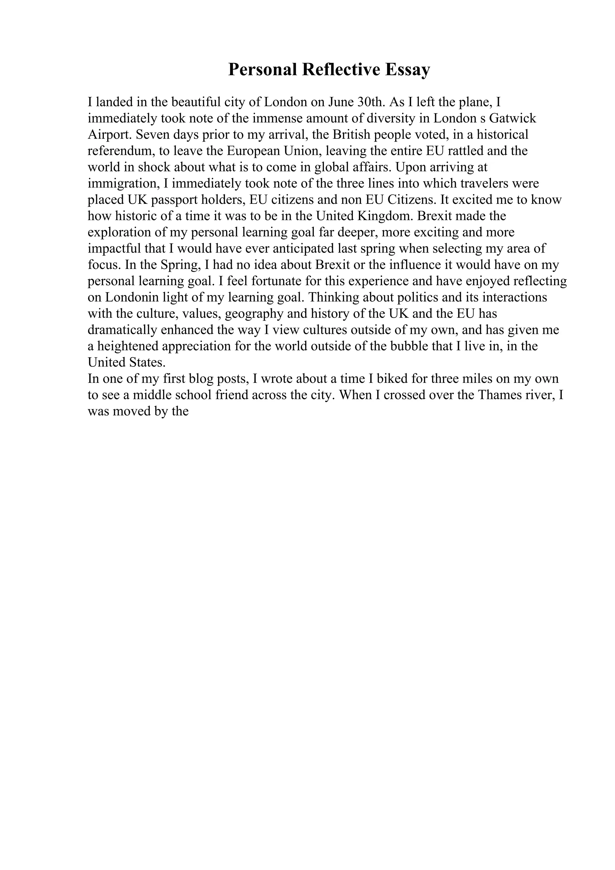 Personal Reflective Essay
I landed in the beautiful city of London on June 30th. As I left the plane, I
immediately took note of the immense amount of diversity in London s Gatwick
Airport. Seven days prior to my arrival, the British people voted, in a historical
referendum, to leave the European Union, leaving the entire EU rattled and the
world in shock about what is to come in global affairs. Upon arriving at
immigration, I immediately took note of the three lines into which travelers were
placed UK passport holders, EU citizens and non EU Citizens. It excited me to know
how historic of a time it was to be in the United Kingdom. Brexit made the
exploration of my personal learning goal far deeper, more exciting and more
impactful that I would have ever anticipated last spring when selecting my area of
focus. In the Spring, I had no idea about Brexit or the influence it would have on my
personal learning goal. I feel fortunate for this experience and have enjoyed reflecting
on Londonin light of my learning goal. Thinking about politics and its interactions
with the culture, values, geography and history of the UK and the EU has
dramatically enhanced the way I view cultures outside of my own, and has given me
a heightened appreciation for the world outside of the bubble that I live in, in the
United States.
In one of my first blog posts, I wrote about a time I biked for three miles on my own
to see a middle school friend across the city. When I crossed over the Thames river, I
was moved by the
 