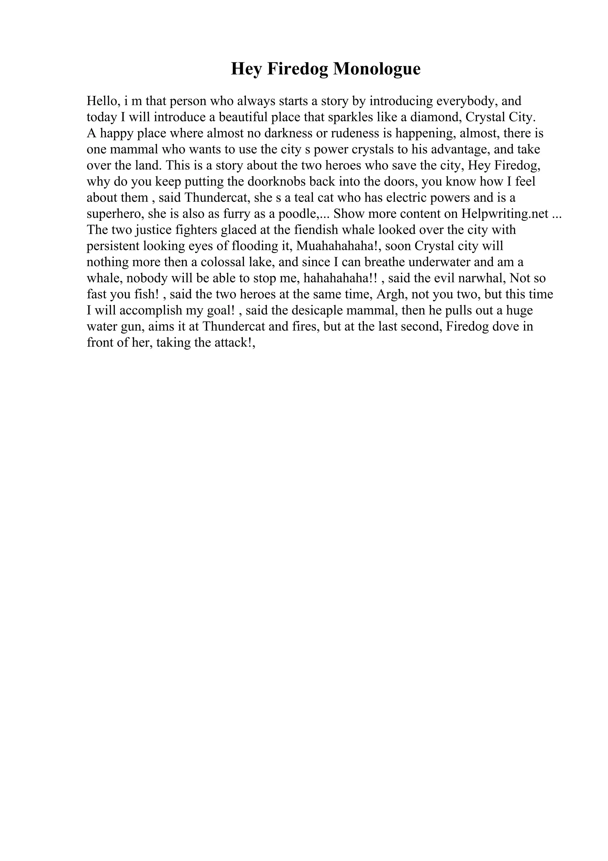 Hey Firedog Monologue
Hello, i m that person who always starts a story by introducing everybody, and
today I will introduce a beautiful place that sparkles like a diamond, Crystal City.
A happy place where almost no darkness or rudeness is happening, almost, there is
one mammal who wants to use the city s power crystals to his advantage, and take
over the land. This is a story about the two heroes who save the city, Hey Firedog,
why do you keep putting the doorknobs back into the doors, you know how I feel
about them , said Thundercat, she s a teal cat who has electric powers and is a
superhero, she is also as furry as a poodle,... Show more content on Helpwriting.net ...
The two justice fighters glaced at the fiendish whale looked over the city with
persistent looking eyes of flooding it, Muahahahaha!, soon Crystal city will
nothing more then a colossal lake, and since I can breathe underwater and am a
whale, nobody will be able to stop me, hahahahaha!! , said the evil narwhal, Not so
fast you fish! , said the two heroes at the same time, Argh, not you two, but this time
I will accomplish my goal! , said the desicaple mammal, then he pulls out a huge
water gun, aims it at Thundercat and fires, but at the last second, Firedog dove in
front of her, taking the attack!,
 