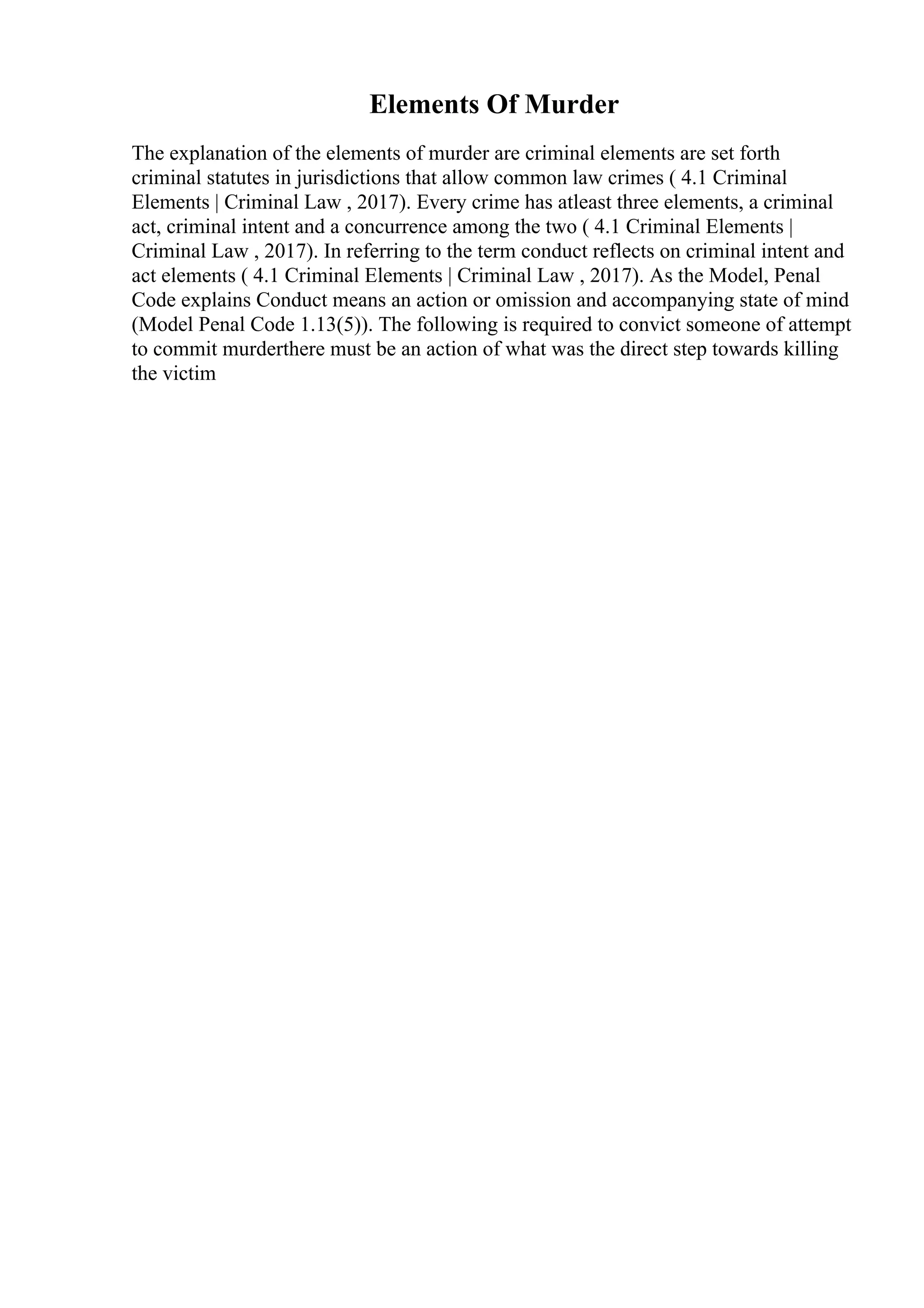 Elements Of Murder
The explanation of the elements of murder are criminal elements are set forth
criminal statutes in jurisdictions that allow common law crimes ( 4.1 Criminal
Elements | Criminal Law , 2017). Every crime has atleast three elements, a criminal
act, criminal intent and a concurrence among the two ( 4.1 Criminal Elements |
Criminal Law , 2017). In referring to the term conduct reflects on criminal intent and
act elements ( 4.1 Criminal Elements | Criminal Law , 2017). As the Model, Penal
Code explains Conduct means an action or omission and accompanying state of mind
(Model Penal Code 1.13(5)). The following is required to convict someone of attempt
to commit murderthere must be an action of what was the direct step towards killing
the victim
 