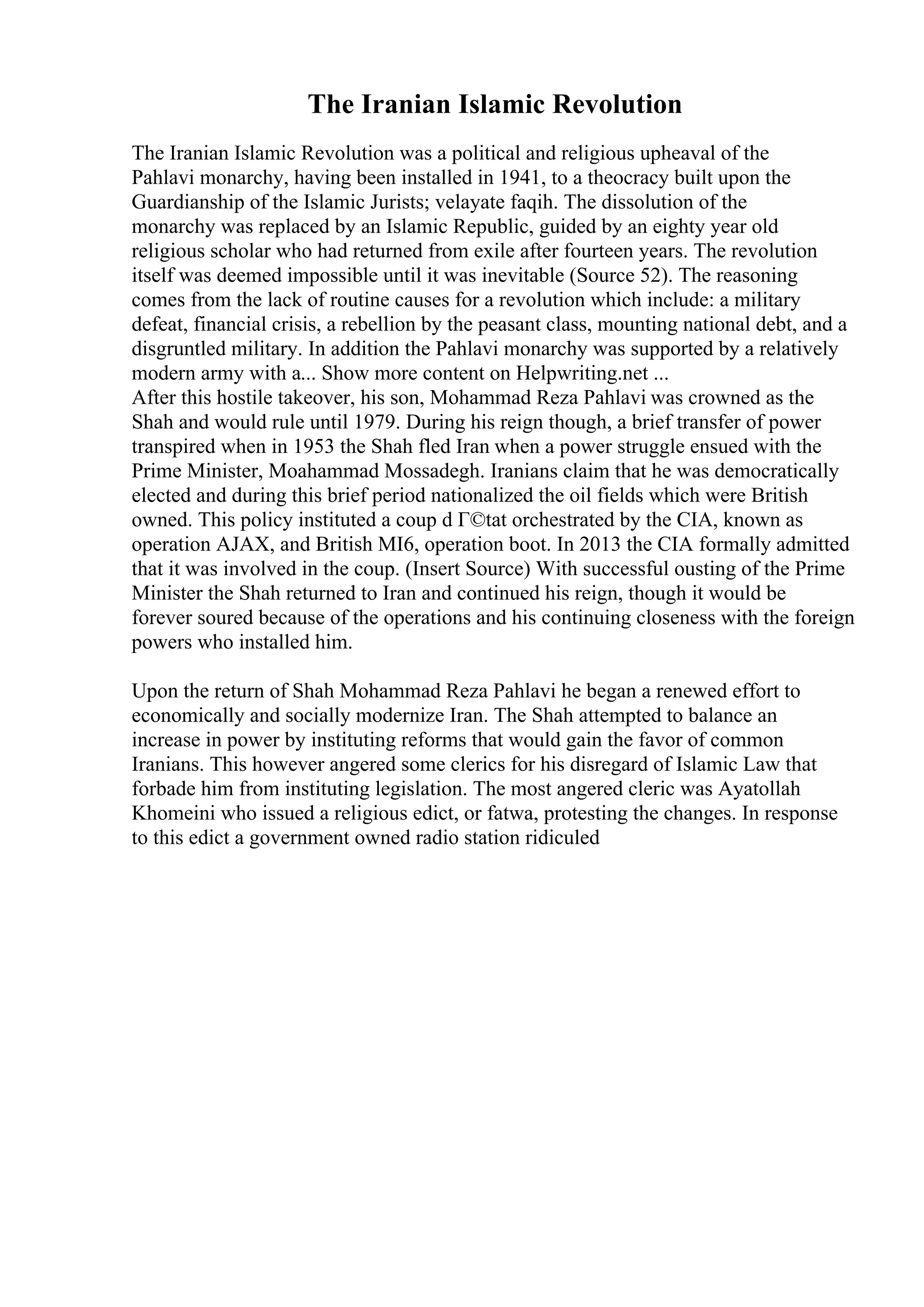 The Iranian Islamic Revolution
The Iranian Islamic Revolution was a political and religious upheaval of the
Pahlavi monarchy, having been installed in 1941, to a theocracy built upon the
Guardianship of the Islamic Jurists; velayate faqih. The dissolution of the
monarchy was replaced by an Islamic Republic, guided by an eighty year old
religious scholar who had returned from exile after fourteen years. The revolution
itself was deemed impossible until it was inevitable (Source 52). The reasoning
comes from the lack of routine causes for a revolution which include: a military
defeat, financial crisis, a rebellion by the peasant class, mounting national debt, and a
disgruntled military. In addition the Pahlavi monarchy was supported by a relatively
modern army with a... Show more content on Helpwriting.net ...
After this hostile takeover, his son, Mohammad Reza Pahlavi was crowned as the
Shah and would rule until 1979. During his reign though, a brief transfer of power
transpired when in 1953 the Shah fled Iran when a power struggle ensued with the
Prime Minister, Moahammad Mossadegh. Iranians claim that he was democratically
elected and during this brief period nationalized the oil fields which were British
owned. This policy instituted a coup d Г©tat orchestrated by the CIA, known as
operation AJAX, and British MI6, operation boot. In 2013 the CIA formally admitted
that it was involved in the coup. (Insert Source) With successful ousting of the Prime
Minister the Shah returned to Iran and continued his reign, though it would be
forever soured because of the operations and his continuing closeness with the foreign
powers who installed him.
Upon the return of Shah Mohammad Reza Pahlavi he began a renewed effort to
economically and socially modernize Iran. The Shah attempted to balance an
increase in power by instituting reforms that would gain the favor of common
Iranians. This however angered some clerics for his disregard of Islamic Law that
forbade him from instituting legislation. The most angered cleric was Ayatollah
Khomeini who issued a religious edict, or fatwa, protesting the changes. In response
to this edict a government owned radio station ridiculed
 