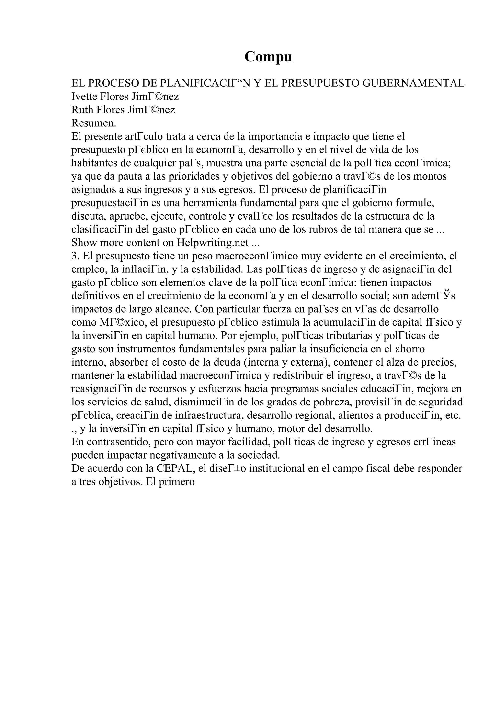 Compu
EL PROCESO DE PLANIFICACIГ“N Y EL PRESUPUESTO GUBERNAMENTAL
Ivette Flores JimГ©nez
Ruth Flores JimГ©nez
Resumen.
El presente artГculo trata a cerca de la importancia e impacto que tiene el
presupuesto pГєblico en la economГa, desarrollo y en el nivel de vida de los
habitantes de cualquier paГs, muestra una parte esencial de la polГtica econГіmica;
ya que da pauta a las prioridades y objetivos del gobierno a travГ©s de los montos
asignados a sus ingresos y a sus egresos. El proceso de planificaciГіn
presupuestaciГіn es una herramienta fundamental para que el gobierno formule,
discuta, apruebe, ejecute, controle y evalГєe los resultados de la estructura de la
clasificaciГіn del gasto pГєblico en cada uno de los rubros de tal manera que se ...
Show more content on Helpwriting.net ...
3. El presupuesto tiene un peso macroeconГіmico muy evidente en el crecimiento, el
empleo, la inflaciГіn, y la estabilidad. Las polГticas de ingreso y de asignaciГіn del
gasto pГєblico son elementos clave de la polГtica econГіmica: tienen impactos
definitivos en el crecimiento de la economГa y en el desarrollo social; son ademГЎs
impactos de largo alcance. Con particular fuerza en paГses en vГas de desarrollo
como MГ©xico, el presupuesto pГєblico estimula la acumulaciГіn de capital fГsico y
la inversiГіn en capital humano. Por ejemplo, polГticas tributarias y polГticas de
gasto son instrumentos fundamentales para paliar la insuficiencia en el ahorro
interno, absorber el costo de la deuda (interna y externa), contener el alza de precios,
mantener la estabilidad macroeconГіmica y redistribuir el ingreso, a travГ©s de la
reasignaciГіn de recursos y esfuerzos hacia programas sociales educaciГіn, mejora en
los servicios de salud, disminuciГіn de los grados de pobreza, provisiГіn de seguridad
pГєblica, creaciГіn de infraestructura, desarrollo regional, alientos a producciГіn, etc.
., y la inversiГіn en capital fГsico y humano, motor del desarrollo.
En contrasentido, pero con mayor facilidad, polГticas de ingreso y egresos errГіneas
pueden impactar negativamente a la sociedad.
De acuerdo con la CEPAL, el diseГ±o institucional en el campo fiscal debe responder
a tres objetivos. El primero
 