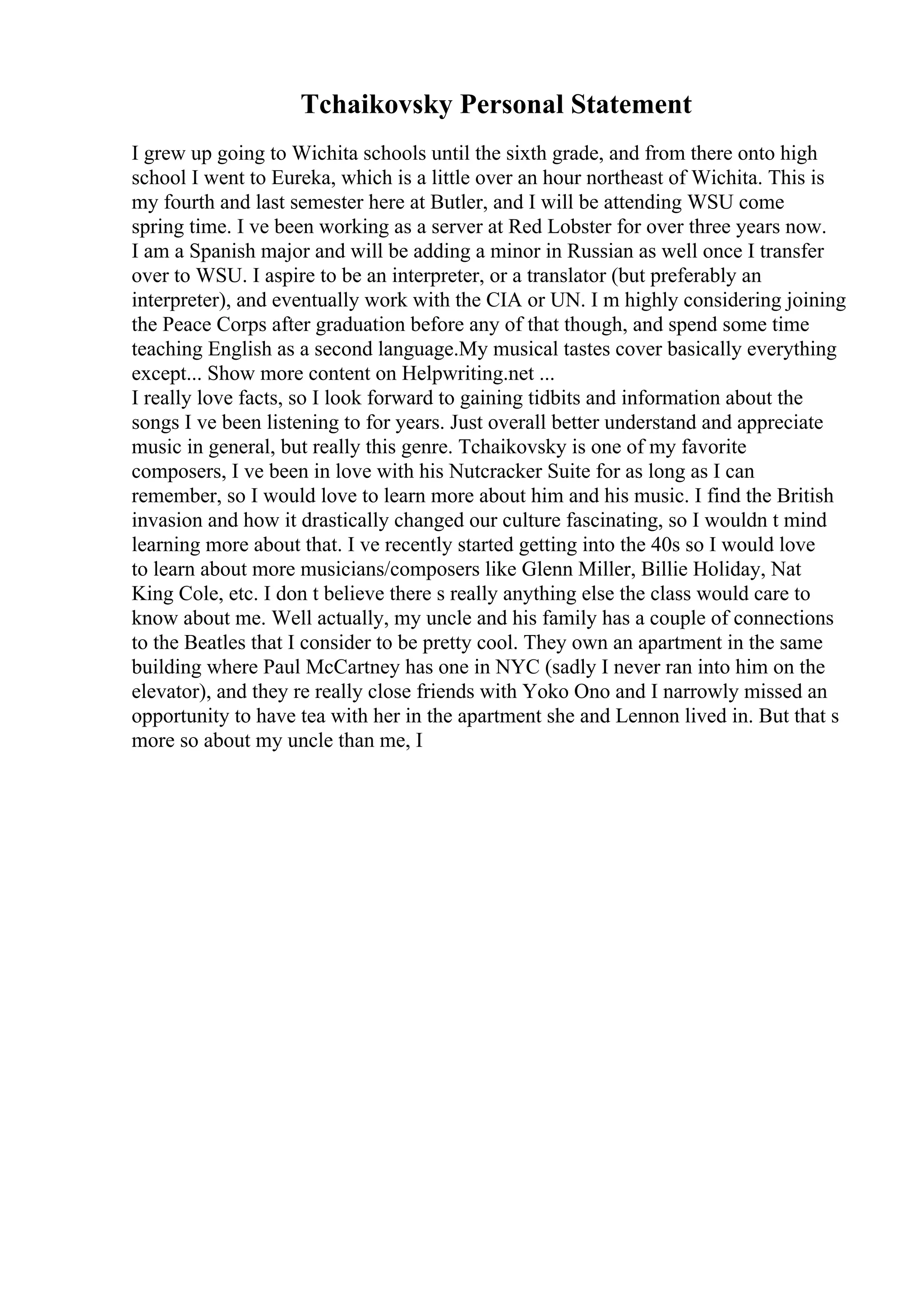 Tchaikovsky Personal Statement
I grew up going to Wichita schools until the sixth grade, and from there onto high
school I went to Eureka, which is a little over an hour northeast of Wichita. This is
my fourth and last semester here at Butler, and I will be attending WSU come
spring time. I ve been working as a server at Red Lobster for over three years now.
I am a Spanish major and will be adding a minor in Russian as well once I transfer
over to WSU. I aspire to be an interpreter, or a translator (but preferably an
interpreter), and eventually work with the CIA or UN. I m highly considering joining
the Peace Corps after graduation before any of that though, and spend some time
teaching English as a second language.My musical tastes cover basically everything
except... Show more content on Helpwriting.net ...
I really love facts, so I look forward to gaining tidbits and information about the
songs I ve been listening to for years. Just overall better understand and appreciate
music in general, but really this genre. Tchaikovsky is one of my favorite
composers, I ve been in love with his Nutcracker Suite for as long as I can
remember, so I would love to learn more about him and his music. I find the British
invasion and how it drastically changed our culture fascinating, so I wouldn t mind
learning more about that. I ve recently started getting into the 40s so I would love
to learn about more musicians/composers like Glenn Miller, Billie Holiday, Nat
King Cole, etc. I don t believe there s really anything else the class would care to
know about me. Well actually, my uncle and his family has a couple of connections
to the Beatles that I consider to be pretty cool. They own an apartment in the same
building where Paul McCartney has one in NYC (sadly I never ran into him on the
elevator), and they re really close friends with Yoko Ono and I narrowly missed an
opportunity to have tea with her in the apartment she and Lennon lived in. But that s
more so about my uncle than me, I
 
