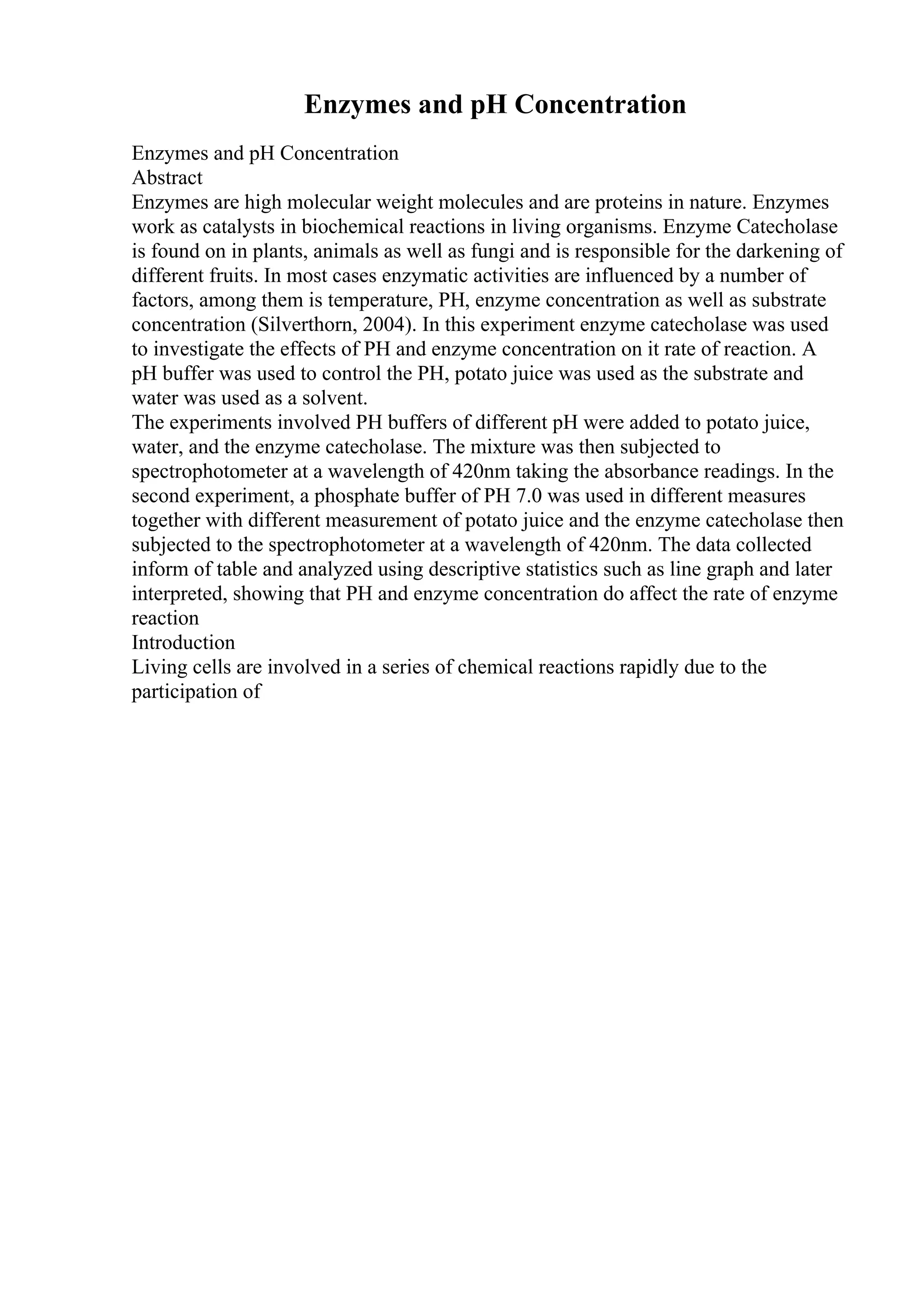 Enzymes and pH Concentration
Enzymes and pH Concentration
Abstract
Enzymes are high molecular weight molecules and are proteins in nature. Enzymes
work as catalysts in biochemical reactions in living organisms. Enzyme Catecholase
is found on in plants, animals as well as fungi and is responsible for the darkening of
different fruits. In most cases enzymatic activities are influenced by a number of
factors, among them is temperature, PH, enzyme concentration as well as substrate
concentration (Silverthorn, 2004). In this experiment enzyme catecholase was used
to investigate the effects of PH and enzyme concentration on it rate of reaction. A
pH buffer was used to control the PH, potato juice was used as the substrate and
water was used as a solvent.
The experiments involved PH buffers of different pH were added to potato juice,
water, and the enzyme catecholase. The mixture was then subjected to
spectrophotometer at a wavelength of 420nm taking the absorbance readings. In the
second experiment, a phosphate buffer of PH 7.0 was used in different measures
together with different measurement of potato juice and the enzyme catecholase then
subjected to the spectrophotometer at a wavelength of 420nm. The data collected
inform of table and analyzed using descriptive statistics such as line graph and later
interpreted, showing that PH and enzyme concentration do affect the rate of enzyme
reaction
Introduction
Living cells are involved in a series of chemical reactions rapidly due to the
participation of
 