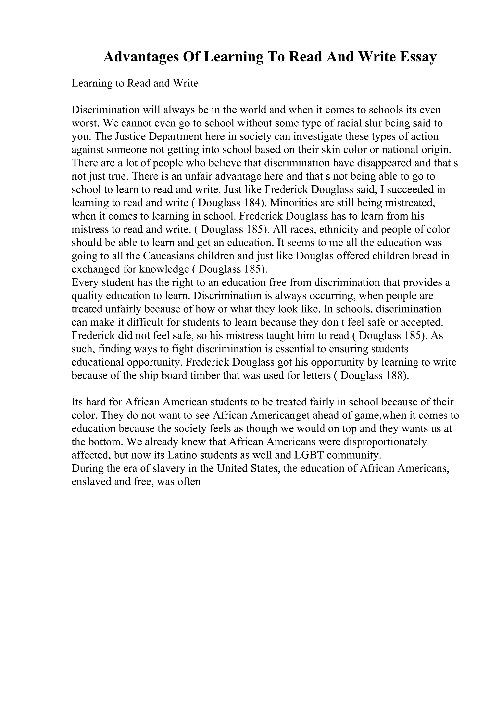 Advantages Of Learning To Read And Write Essay
Learning to Read and Write
Discrimination will always be in the world and when it comes to schools its even
worst. We cannot even go to school without some type of racial slur being said to
you. The Justice Department here in society can investigate these types of action
against someone not getting into school based on their skin color or national origin.
There are a lot of people who believe that discrimination have disappeared and that s
not just true. There is an unfair advantage here and that s not being able to go to
school to learn to read and write. Just like Frederick Douglass said, I succeeded in
learning to read and write ( Douglass 184). Minorities are still being mistreated,
when it comes to learning in school. Frederick Douglass has to learn from his
mistress to read and write. ( Douglass 185). All races, ethnicity and people of color
should be able to learn and get an education. It seems to me all the education was
going to all the Caucasians children and just like Douglas offered children bread in
exchanged for knowledge ( Douglass 185).
Every student has the right to an education free from discrimination that provides a
quality education to learn. Discrimination is always occurring, when people are
treated unfairly because of how or what they look like. In schools, discrimination
can make it difficult for students to learn because they don t feel safe or accepted.
Frederick did not feel safe, so his mistress taught him to read ( Douglass 185). As
such, finding ways to fight discrimination is essential to ensuring students
educational opportunity. Frederick Douglass got his opportunity by learning to write
because of the ship board timber that was used for letters ( Douglass 188).
Its hard for African American students to be treated fairly in school because of their
color. They do not want to see African Americanget ahead of game,when it comes to
education because the society feels as though we would on top and they wants us at
the bottom. We already knew that African Americans were disproportionately
affected, but now its Latino students as well and LGBT community.
During the era of slavery in the United States, the education of African Americans,
enslaved and free, was often
 