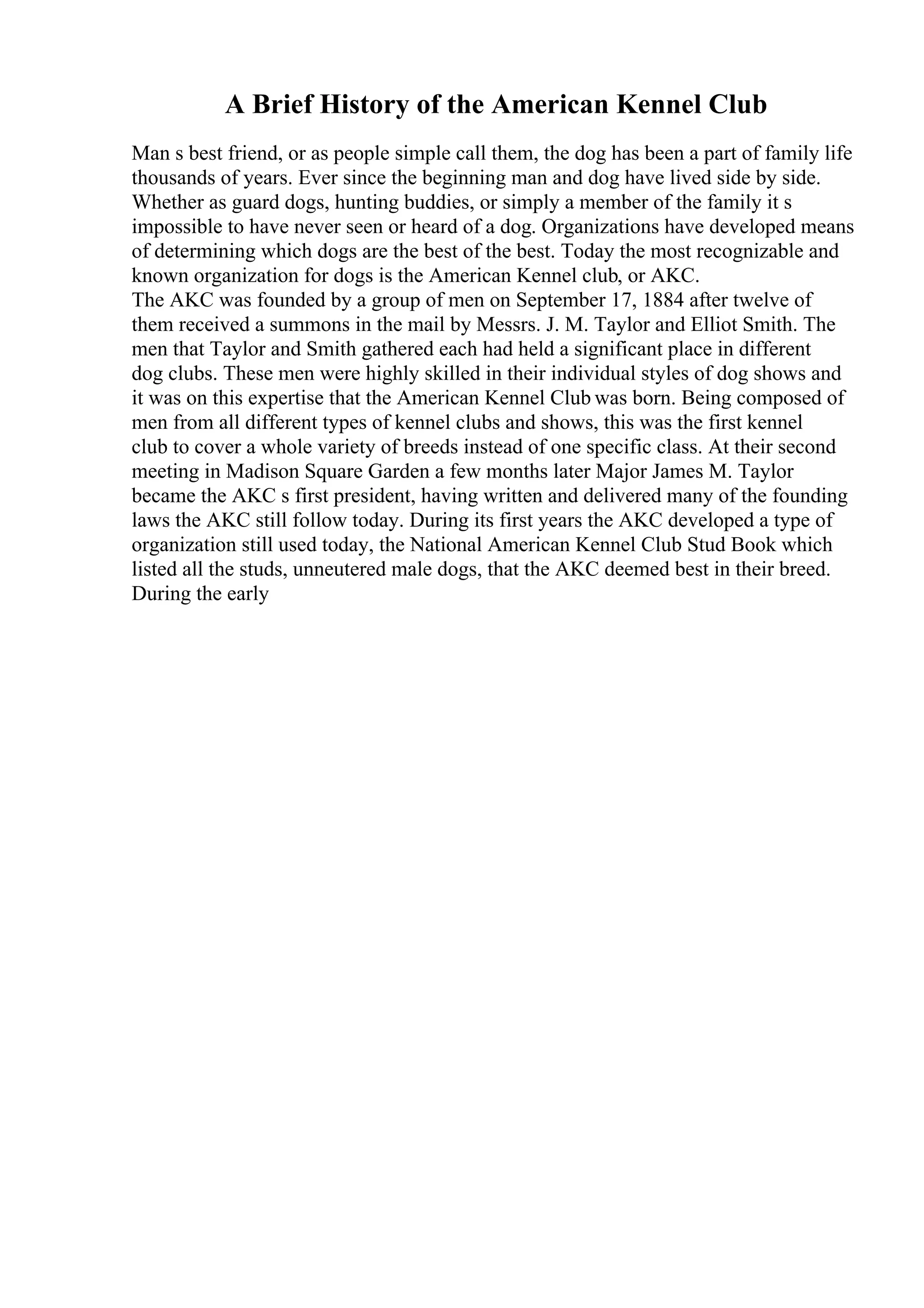 A Brief History of the American Kennel Club
Man s best friend, or as people simple call them, the dog has been a part of family life
thousands of years. Ever since the beginning man and dog have lived side by side.
Whether as guard dogs, hunting buddies, or simply a member of the family it s
impossible to have never seen or heard of a dog. Organizations have developed means
of determining which dogs are the best of the best. Today the most recognizable and
known organization for dogs is the American Kennel club, or AKC.
The AKC was founded by a group of men on September 17, 1884 after twelve of
them received a summons in the mail by Messrs. J. M. Taylor and Elliot Smith. The
men that Taylor and Smith gathered each had held a significant place in different
dog clubs. These men were highly skilled in their individual styles of dog shows and
it was on this expertise that the American Kennel Club was born. Being composed of
men from all different types of kennel clubs and shows, this was the first kennel
club to cover a whole variety of breeds instead of one specific class. At their second
meeting in Madison Square Garden a few months later Major James M. Taylor
became the AKC s first president, having written and delivered many of the founding
laws the AKC still follow today. During its first years the AKC developed a type of
organization still used today, the National American Kennel Club Stud Book which
listed all the studs, unneutered male dogs, that the AKC deemed best in their breed.
During the early
 