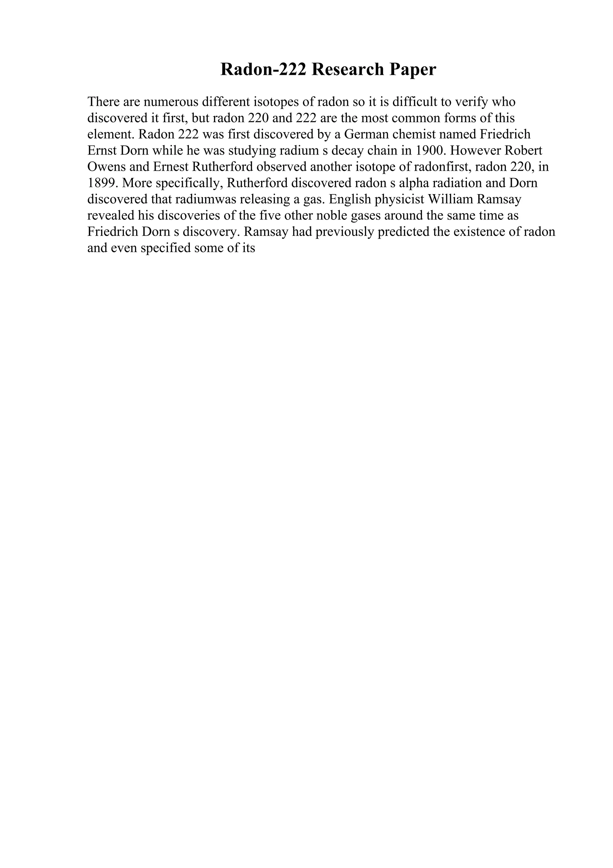 Radon-222 Research Paper
There are numerous different isotopes of radon so it is difficult to verify who
discovered it first, but radon 220 and 222 are the most common forms of this
element. Radon 222 was first discovered by a German chemist named Friedrich
Ernst Dorn while he was studying radium s decay chain in 1900. However Robert
Owens and Ernest Rutherford observed another isotope of radonfirst, radon 220, in
1899. More specifically, Rutherford discovered radon s alpha radiation and Dorn
discovered that radiumwas releasing a gas. English physicist William Ramsay
revealed his discoveries of the five other noble gases around the same time as
Friedrich Dorn s discovery. Ramsay had previously predicted the existence of radon
and even specified some of its
 