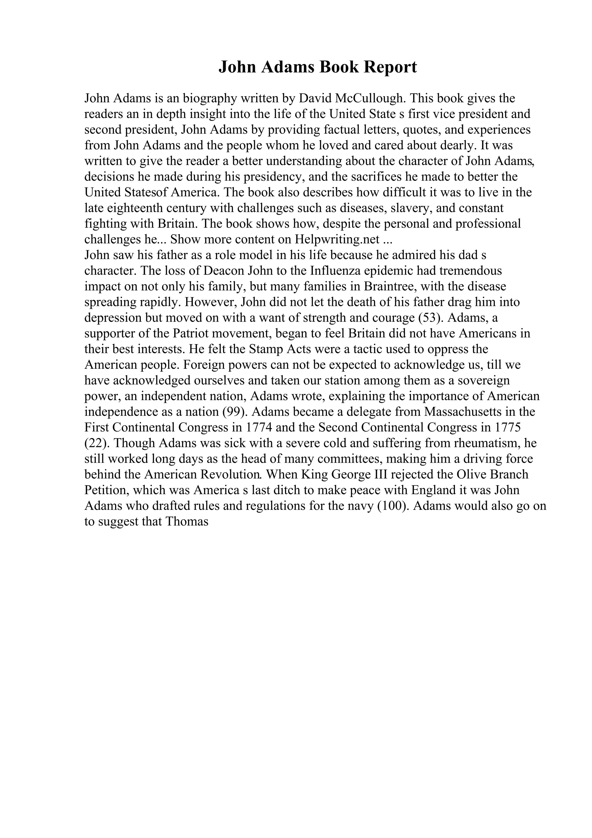 John Adams Book Report
John Adams is an biography written by David McCullough. This book gives the
readers an in depth insight into the life of the United State s first vice president and
second president, John Adams by providing factual letters, quotes, and experiences
from John Adams and the people whom he loved and cared about dearly. It was
written to give the reader a better understanding about the character of John Adams,
decisions he made during his presidency, and the sacrifices he made to better the
United Statesof America. The book also describes how difficult it was to live in the
late eighteenth century with challenges such as diseases, slavery, and constant
fighting with Britain. The book shows how, despite the personal and professional
challenges he... Show more content on Helpwriting.net ...
John saw his father as a role model in his life because he admired his dad s
character. The loss of Deacon John to the Influenza epidemic had tremendous
impact on not only his family, but many families in Braintree, with the disease
spreading rapidly. However, John did not let the death of his father drag him into
depression but moved on with a want of strength and courage (53). Adams, a
supporter of the Patriot movement, began to feel Britain did not have Americans in
their best interests. He felt the Stamp Acts were a tactic used to oppress the
American people. Foreign powers can not be expected to acknowledge us, till we
have acknowledged ourselves and taken our station among them as a sovereign
power, an independent nation, Adams wrote, explaining the importance of American
independence as a nation (99). Adams became a delegate from Massachusetts in the
First Continental Congress in 1774 and the Second Continental Congress in 1775
(22). Though Adams was sick with a severe cold and suffering from rheumatism, he
still worked long days as the head of many committees, making him a driving force
behind the American Revolution. When King George III rejected the Olive Branch
Petition, which was America s last ditch to make peace with England it was John
Adams who drafted rules and regulations for the navy (100). Adams would also go on
to suggest that Thomas
 