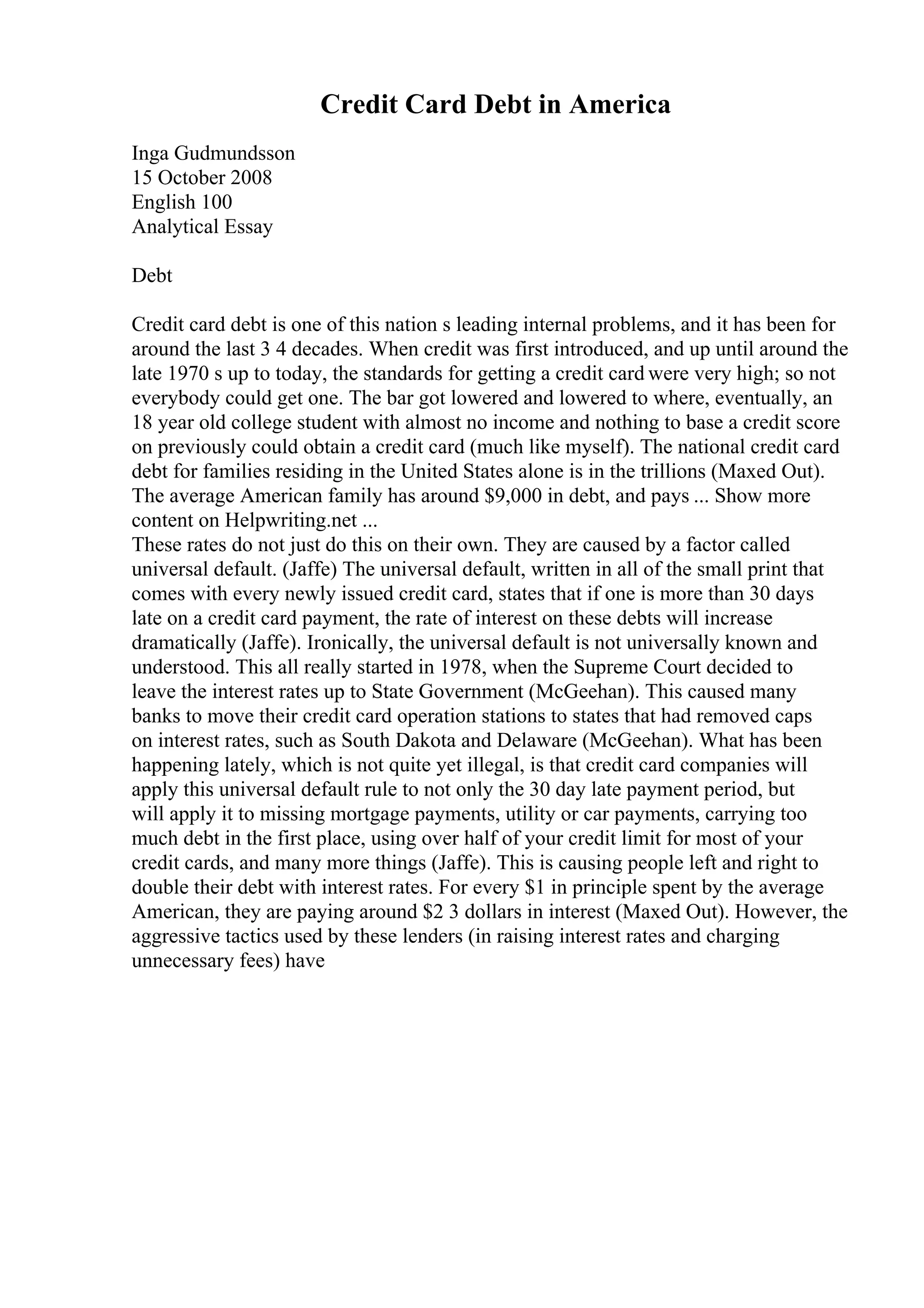 Credit Card Debt in America
Inga Gudmundsson
15 October 2008
English 100
Analytical Essay
Debt
Credit card debt is one of this nation s leading internal problems, and it has been for
around the last 3 4 decades. When credit was first introduced, and up until around the
late 1970 s up to today, the standards for getting a credit card were very high; so not
everybody could get one. The bar got lowered and lowered to where, eventually, an
18 year old college student with almost no income and nothing to base a credit score
on previously could obtain a credit card (much like myself). The national credit card
debt for families residing in the United States alone is in the trillions (Maxed Out).
The average American family has around $9,000 in debt, and pays ... Show more
content on Helpwriting.net ...
These rates do not just do this on their own. They are caused by a factor called
universal default. (Jaffe) The universal default, written in all of the small print that
comes with every newly issued credit card, states that if one is more than 30 days
late on a credit card payment, the rate of interest on these debts will increase
dramatically (Jaffe). Ironically, the universal default is not universally known and
understood. This all really started in 1978, when the Supreme Court decided to
leave the interest rates up to State Government (McGeehan). This caused many
banks to move their credit card operation stations to states that had removed caps
on interest rates, such as South Dakota and Delaware (McGeehan). What has been
happening lately, which is not quite yet illegal, is that credit card companies will
apply this universal default rule to not only the 30 day late payment period, but
will apply it to missing mortgage payments, utility or car payments, carrying too
much debt in the first place, using over half of your credit limit for most of your
credit cards, and many more things (Jaffe). This is causing people left and right to
double their debt with interest rates. For every $1 in principle spent by the average
American, they are paying around $2 3 dollars in interest (Maxed Out). However, the
aggressive tactics used by these lenders (in raising interest rates and charging
unnecessary fees) have
 
