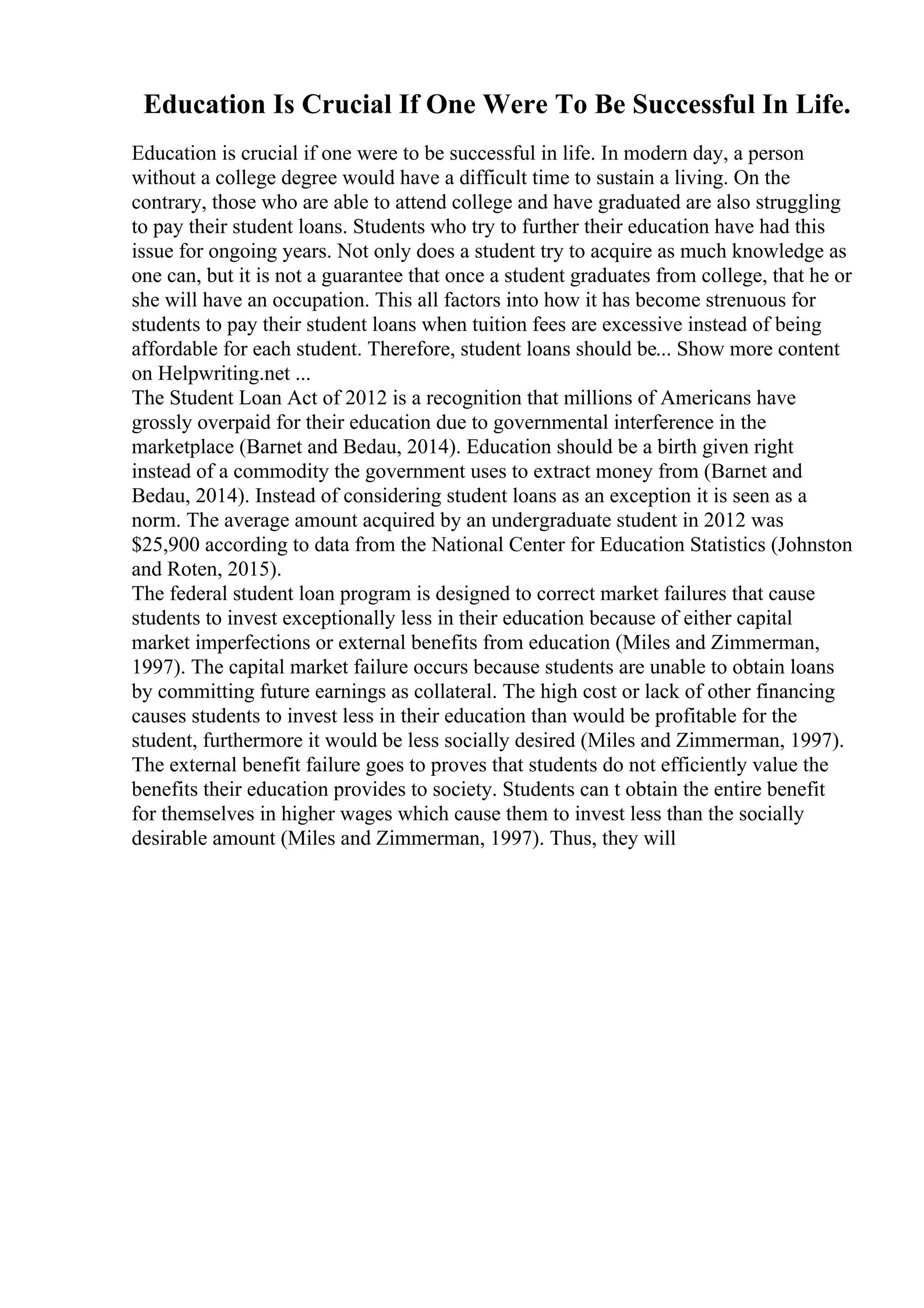 Education Is Crucial If One Were To Be Successful In Life.
Education is crucial if one were to be successful in life. In modern day, a person
without a college degree would have a difficult time to sustain a living. On the
contrary, those who are able to attend college and have graduated are also struggling
to pay their student loans. Students who try to further their education have had this
issue for ongoing years. Not only does a student try to acquire as much knowledge as
one can, but it is not a guarantee that once a student graduates from college, that he or
she will have an occupation. This all factors into how it has become strenuous for
students to pay their student loans when tuition fees are excessive instead of being
affordable for each student. Therefore, student loans should be... Show more content
on Helpwriting.net ...
The Student Loan Act of 2012 is a recognition that millions of Americans have
grossly overpaid for their education due to governmental interference in the
marketplace (Barnet and Bedau, 2014). Education should be a birth given right
instead of a commodity the government uses to extract money from (Barnet and
Bedau, 2014). Instead of considering student loans as an exception it is seen as a
norm. The average amount acquired by an undergraduate student in 2012 was
$25,900 according to data from the National Center for Education Statistics (Johnston
and Roten, 2015).
The federal student loan program is designed to correct market failures that cause
students to invest exceptionally less in their education because of either capital
market imperfections or external benefits from education (Miles and Zimmerman,
1997). The capital market failure occurs because students are unable to obtain loans
by committing future earnings as collateral. The high cost or lack of other financing
causes students to invest less in their education than would be profitable for the
student, furthermore it would be less socially desired (Miles and Zimmerman, 1997).
The external benefit failure goes to proves that students do not efficiently value the
benefits their education provides to society. Students can t obtain the entire benefit
for themselves in higher wages which cause them to invest less than the socially
desirable amount (Miles and Zimmerman, 1997). Thus, they will
 