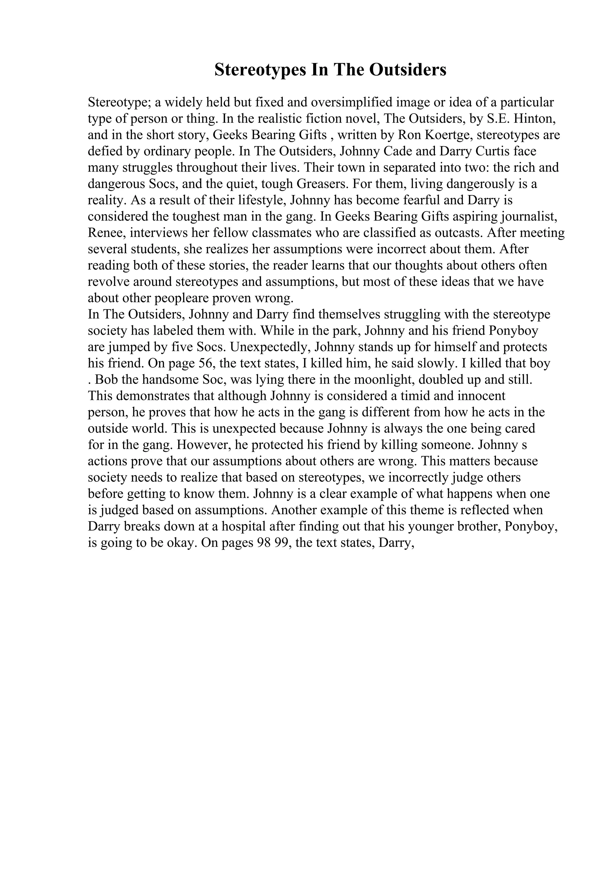 Stereotypes In The Outsiders
Stereotype; a widely held but fixed and oversimplified image or idea of a particular
type of person or thing. In the realistic fiction novel, The Outsiders, by S.E. Hinton,
and in the short story, Geeks Bearing Gifts , written by Ron Koertge, stereotypes are
defied by ordinary people. In The Outsiders, Johnny Cade and Darry Curtis face
many struggles throughout their lives. Their town in separated into two: the rich and
dangerous Socs, and the quiet, tough Greasers. For them, living dangerously is a
reality. As a result of their lifestyle, Johnny has become fearful and Darry is
considered the toughest man in the gang. In Geeks Bearing Gifts aspiring journalist,
Renee, interviews her fellow classmates who are classified as outcasts. After meeting
several students, she realizes her assumptions were incorrect about them. After
reading both of these stories, the reader learns that our thoughts about others often
revolve around stereotypes and assumptions, but most of these ideas that we have
about other peopleare proven wrong.
In The Outsiders, Johnny and Darry find themselves struggling with the stereotype
society has labeled them with. While in the park, Johnny and his friend Ponyboy
are jumped by five Socs. Unexpectedly, Johnny stands up for himself and protects
his friend. On page 56, the text states, I killed him, he said slowly. I killed that boy
. Bob the handsome Soc, was lying there in the moonlight, doubled up and still.
This demonstrates that although Johnny is considered a timid and innocent
person, he proves that how he acts in the gang is different from how he acts in the
outside world. This is unexpected because Johnny is always the one being cared
for in the gang. However, he protected his friend by killing someone. Johnny s
actions prove that our assumptions about others are wrong. This matters because
society needs to realize that based on stereotypes, we incorrectly judge others
before getting to know them. Johnny is a clear example of what happens when one
is judged based on assumptions. Another example of this theme is reflected when
Darry breaks down at a hospital after finding out that his younger brother, Ponyboy,
is going to be okay. On pages 98 99, the text states, Darry,
 