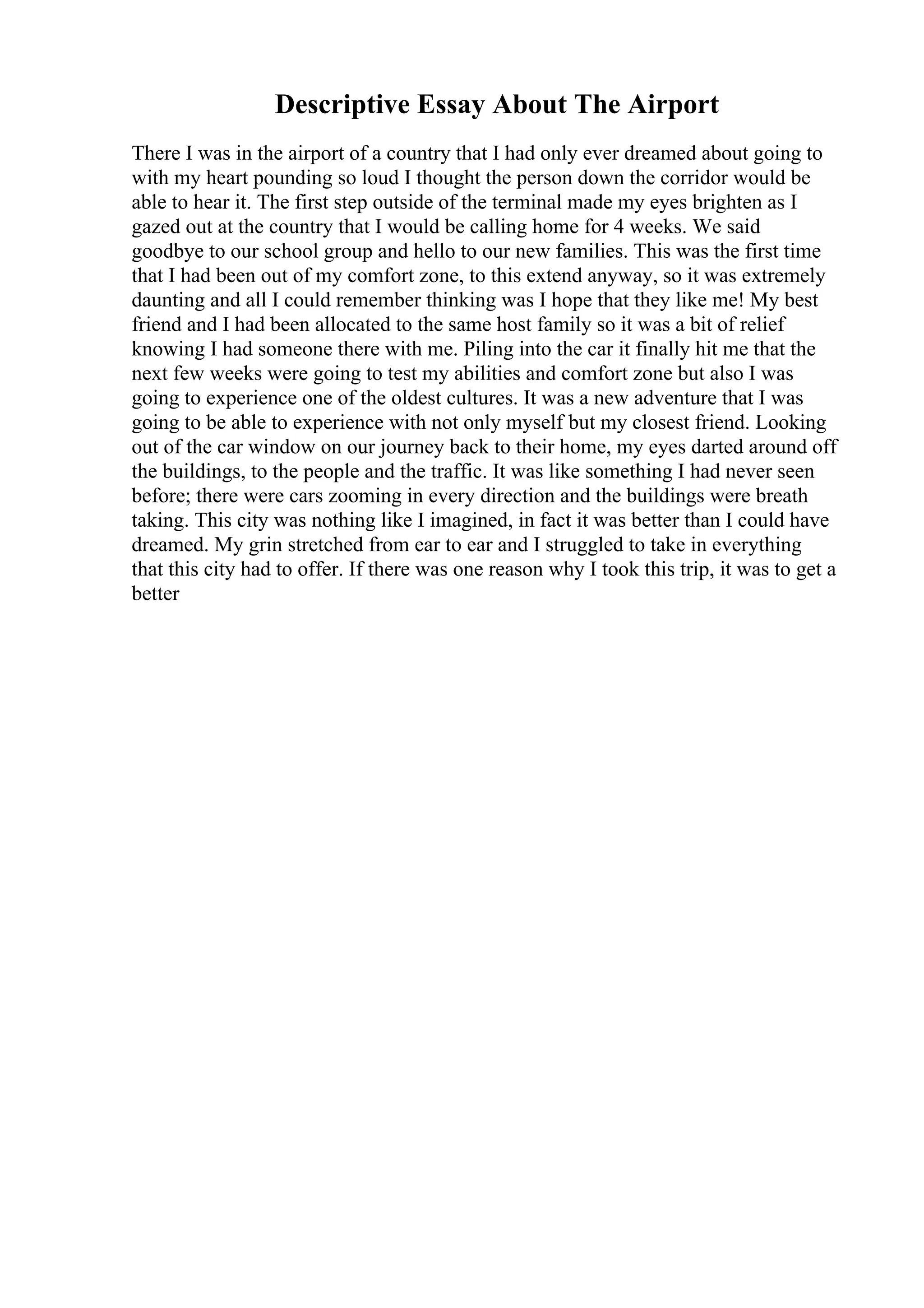 Descriptive Essay About The Airport
There I was in the airport of a country that I had only ever dreamed about going to
with my heart pounding so loud I thought the person down the corridor would be
able to hear it. The first step outside of the terminal made my eyes brighten as I
gazed out at the country that I would be calling home for 4 weeks. We said
goodbye to our school group and hello to our new families. This was the first time
that I had been out of my comfort zone, to this extend anyway, so it was extremely
daunting and all I could remember thinking was I hope that they like me! My best
friend and I had been allocated to the same host family so it was a bit of relief
knowing I had someone there with me. Piling into the car it finally hit me that the
next few weeks were going to test my abilities and comfort zone but also I was
going to experience one of the oldest cultures. It was a new adventure that I was
going to be able to experience with not only myself but my closest friend. Looking
out of the car window on our journey back to their home, my eyes darted around off
the buildings, to the people and the traffic. It was like something I had never seen
before; there were cars zooming in every direction and the buildings were breath
taking. This city was nothing like I imagined, in fact it was better than I could have
dreamed. My grin stretched from ear to ear and I struggled to take in everything
that this city had to offer. If there was one reason why I took this trip, it was to get a
better
 