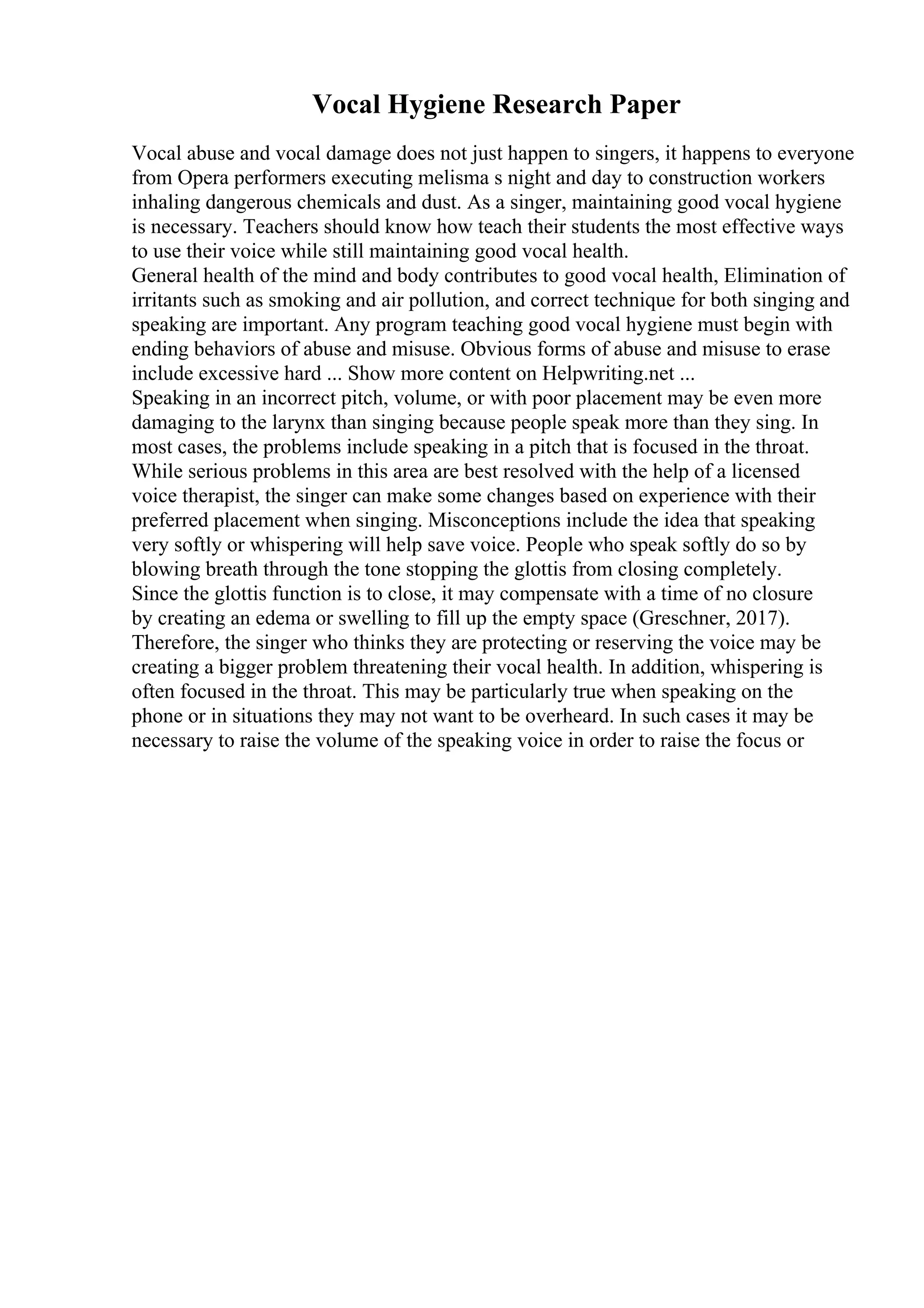 Vocal Hygiene Research Paper
Vocal abuse and vocal damage does not just happen to singers, it happens to everyone
from Opera performers executing melisma s night and day to construction workers
inhaling dangerous chemicals and dust. As a singer, maintaining good vocal hygiene
is necessary. Teachers should know how teach their students the most effective ways
to use their voice while still maintaining good vocal health.
General health of the mind and body contributes to good vocal health, Elimination of
irritants such as smoking and air pollution, and correct technique for both singing and
speaking are important. Any program teaching good vocal hygiene must begin with
ending behaviors of abuse and misuse. Obvious forms of abuse and misuse to erase
include excessive hard ... Show more content on Helpwriting.net ...
Speaking in an incorrect pitch, volume, or with poor placement may be even more
damaging to the larynx than singing because people speak more than they sing. In
most cases, the problems include speaking in a pitch that is focused in the throat.
While serious problems in this area are best resolved with the help of a licensed
voice therapist, the singer can make some changes based on experience with their
preferred placement when singing. Misconceptions include the idea that speaking
very softly or whispering will help save voice. People who speak softly do so by
blowing breath through the tone stopping the glottis from closing completely.
Since the glottis function is to close, it may compensate with a time of no closure
by creating an edema or swelling to fill up the empty space (Greschner, 2017).
Therefore, the singer who thinks they are protecting or reserving the voice may be
creating a bigger problem threatening their vocal health. In addition, whispering is
often focused in the throat. This may be particularly true when speaking on the
phone or in situations they may not want to be overheard. In such cases it may be
necessary to raise the volume of the speaking voice in order to raise the focus or
 