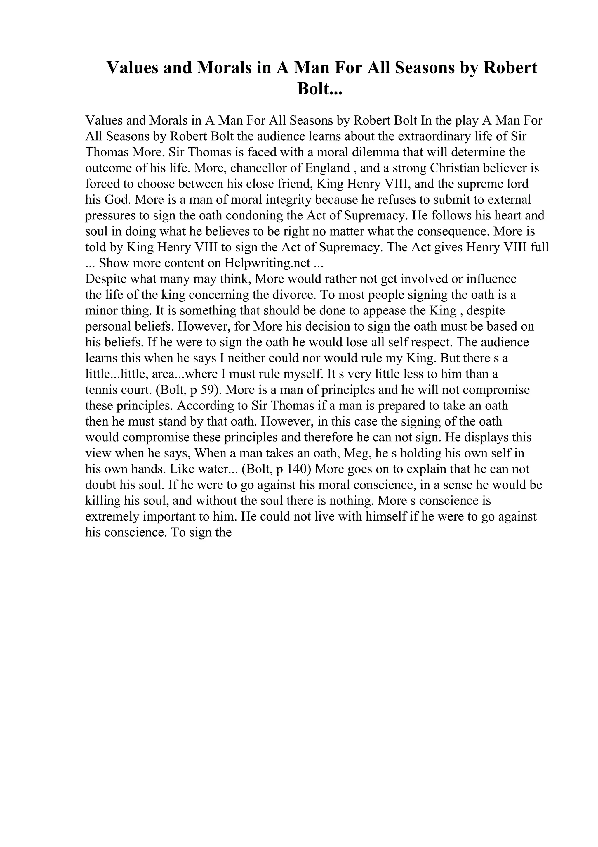 Values and Morals in A Man For All Seasons by Robert
Bolt...
Values and Morals in A Man For All Seasons by Robert Bolt In the play A Man For
All Seasons by Robert Bolt the audience learns about the extraordinary life of Sir
Thomas More. Sir Thomas is faced with a moral dilemma that will determine the
outcome of his life. More, chancellor of England , and a strong Christian believer is
forced to choose between his close friend, King Henry VIII, and the supreme lord
his God. More is a man of moral integrity because he refuses to submit to external
pressures to sign the oath condoning the Act of Supremacy. He follows his heart and
soul in doing what he believes to be right no matter what the consequence. More is
told by King Henry VIII to sign the Act of Supremacy. The Act gives Henry VIII full
... Show more content on Helpwriting.net ...
Despite what many may think, More would rather not get involved or influence
the life of the king concerning the divorce. To most people signing the oath is a
minor thing. It is something that should be done to appease the King , despite
personal beliefs. However, for More his decision to sign the oath must be based on
his beliefs. If he were to sign the oath he would lose all self respect. The audience
learns this when he says I neither could nor would rule my King. But there s a
little...little, area...where I must rule myself. It s very little less to him than a
tennis court. (Bolt, p 59). More is a man of principles and he will not compromise
these principles. According to Sir Thomas if a man is prepared to take an oath
then he must stand by that oath. However, in this case the signing of the oath
would compromise these principles and therefore he can not sign. He displays this
view when he says, When a man takes an oath, Meg, he s holding his own self in
his own hands. Like water... (Bolt, p 140) More goes on to explain that he can not
doubt his soul. If he were to go against his moral conscience, in a sense he would be
killing his soul, and without the soul there is nothing. More s conscience is
extremely important to him. He could not live with himself if he were to go against
his conscience. To sign the
 