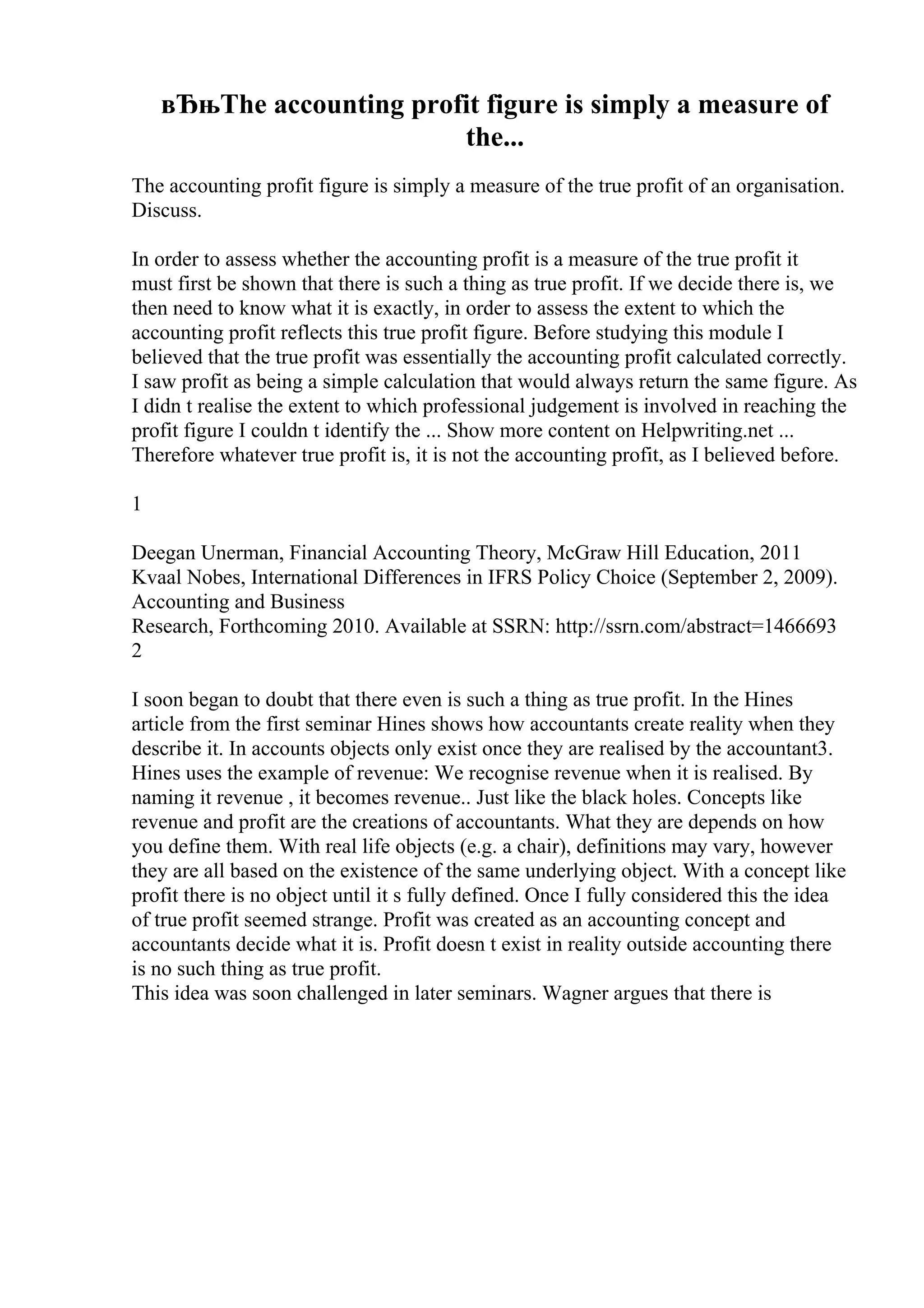 вЂњThe accounting profit figure is simply a measure of
the...
The accounting profit figure is simply a measure of the true profit of an organisation.
Discuss.
In order to assess whether the accounting profit is a measure of the true profit it
must first be shown that there is such a thing as true profit. If we decide there is, we
then need to know what it is exactly, in order to assess the extent to which the
accounting profit reflects this true profit figure. Before studying this module I
believed that the true profit was essentially the accounting profit calculated correctly.
I saw profit as being a simple calculation that would always return the same figure. As
I didn t realise the extent to which professional judgement is involved in reaching the
profit figure I couldn t identify the ... Show more content on Helpwriting.net ...
Therefore whatever true profit is, it is not the accounting profit, as I believed before.
1
Deegan Unerman, Financial Accounting Theory, McGraw Hill Education, 2011
Kvaal Nobes, International Differences in IFRS Policy Choice (September 2, 2009).
Accounting and Business
Research, Forthcoming 2010. Available at SSRN: http://ssrn.com/abstract=1466693
2
I soon began to doubt that there even is such a thing as true profit. In the Hines
article from the first seminar Hines shows how accountants create reality when they
describe it. In accounts objects only exist once they are realised by the accountant3.
Hines uses the example of revenue: We recognise revenue when it is realised. By
naming it revenue , it becomes revenue.. Just like the black holes. Concepts like
revenue and profit are the creations of accountants. What they are depends on how
you define them. With real life objects (e.g. a chair), definitions may vary, however
they are all based on the existence of the same underlying object. With a concept like
profit there is no object until it s fully defined. Once I fully considered this the idea
of true profit seemed strange. Profit was created as an accounting concept and
accountants decide what it is. Profit doesn t exist in reality outside accounting there
is no such thing as true profit.
This idea was soon challenged in later seminars. Wagner argues that there is
 