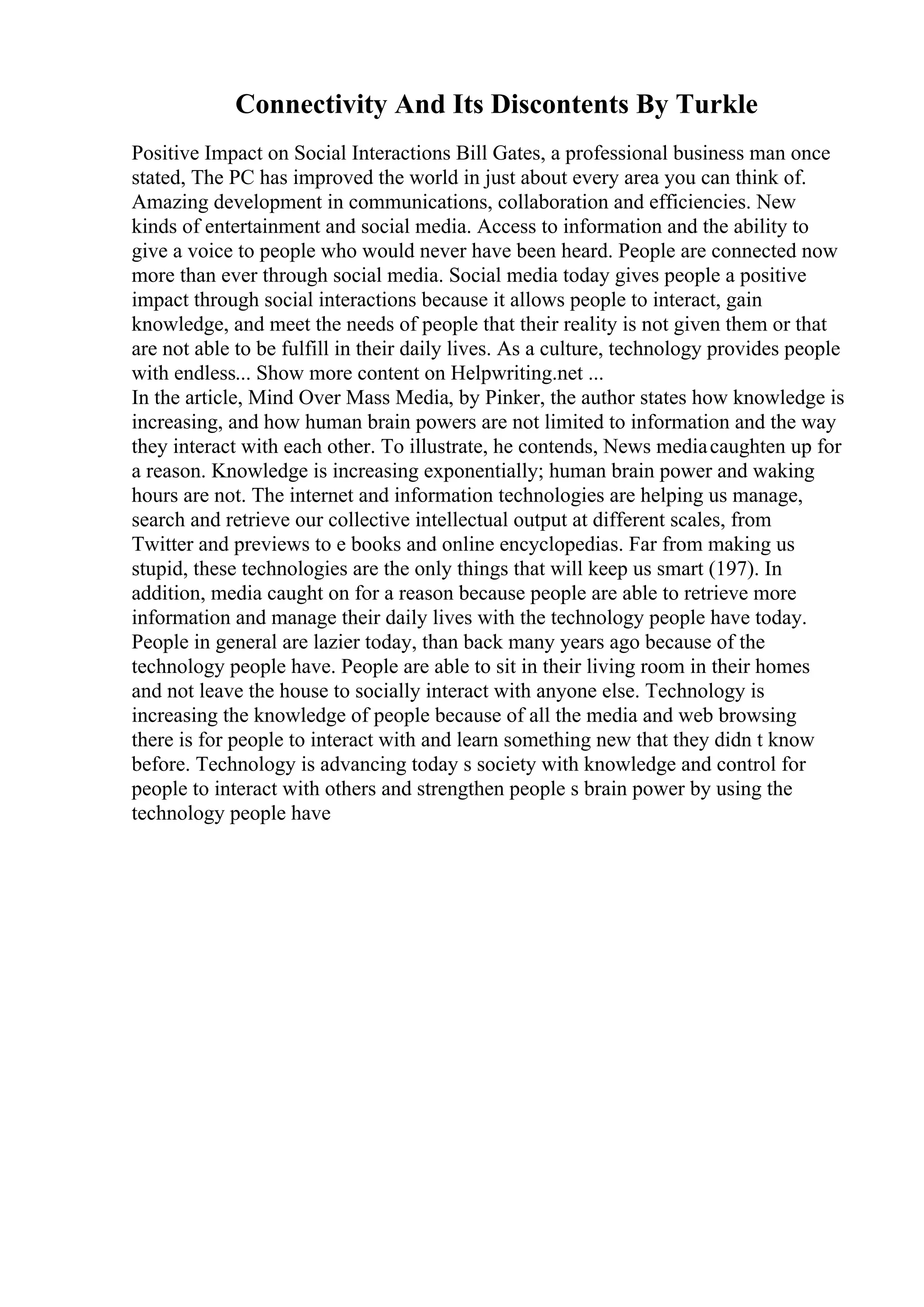 Connectivity And Its Discontents By Turkle
Positive Impact on Social Interactions Bill Gates, a professional business man once
stated, The PC has improved the world in just about every area you can think of.
Amazing development in communications, collaboration and efficiencies. New
kinds of entertainment and social media. Access to information and the ability to
give a voice to people who would never have been heard. People are connected now
more than ever through social media. Social media today gives people a positive
impact through social interactions because it allows people to interact, gain
knowledge, and meet the needs of people that their reality is not given them or that
are not able to be fulfill in their daily lives. As a culture, technology provides people
with endless... Show more content on Helpwriting.net ...
In the article, Mind Over Mass Media, by Pinker, the author states how knowledge is
increasing, and how human brain powers are not limited to information and the way
they interact with each other. To illustrate, he contends, News mediacaughten up for
a reason. Knowledge is increasing exponentially; human brain power and waking
hours are not. The internet and information technologies are helping us manage,
search and retrieve our collective intellectual output at different scales, from
Twitter and previews to e books and online encyclopedias. Far from making us
stupid, these technologies are the only things that will keep us smart (197). In
addition, media caught on for a reason because people are able to retrieve more
information and manage their daily lives with the technology people have today.
People in general are lazier today, than back many years ago because of the
technology people have. People are able to sit in their living room in their homes
and not leave the house to socially interact with anyone else. Technology is
increasing the knowledge of people because of all the media and web browsing
there is for people to interact with and learn something new that they didn t know
before. Technology is advancing today s society with knowledge and control for
people to interact with others and strengthen people s brain power by using the
technology people have
 