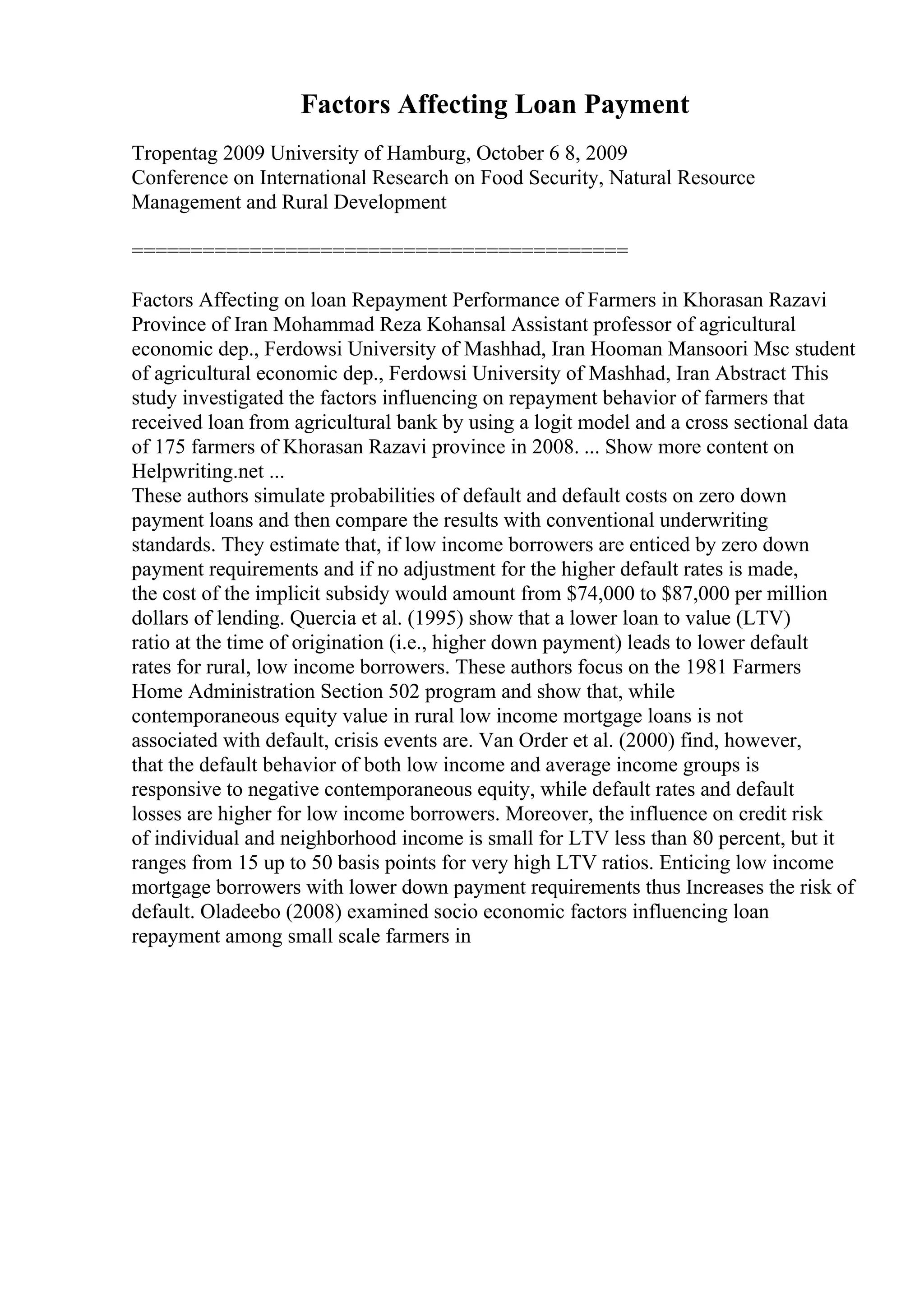 Factors Affecting Loan Payment
Tropentag 2009 University of Hamburg, October 6 8, 2009
Conference on International Research on Food Security, Natural Resource
Management and Rural Development
==========================================
Factors Affecting on loan Repayment Performance of Farmers in Khorasan Razavi
Province of Iran Mohammad Reza Kohansal Assistant professor of agricultural
economic dep., Ferdowsi University of Mashhad, Iran Hooman Mansoori Msc student
of agricultural economic dep., Ferdowsi University of Mashhad, Iran Abstract This
study investigated the factors influencing on repayment behavior of farmers that
received loan from agricultural bank by using a logit model and a cross sectional data
of 175 farmers of Khorasan Razavi province in 2008. ... Show more content on
Helpwriting.net ...
These authors simulate probabilities of default and default costs on zero down
payment loans and then compare the results with conventional underwriting
standards. They estimate that, if low income borrowers are enticed by zero down
payment requirements and if no adjustment for the higher default rates is made,
the cost of the implicit subsidy would amount from $74,000 to $87,000 per million
dollars of lending. Quercia et al. (1995) show that a lower loan to value (LTV)
ratio at the time of origination (i.e., higher down payment) leads to lower default
rates for rural, low income borrowers. These authors focus on the 1981 Farmers
Home Administration Section 502 program and show that, while
contemporaneous equity value in rural low income mortgage loans is not
associated with default, crisis events are. Van Order et al. (2000) find, however,
that the default behavior of both low income and average income groups is
responsive to negative contemporaneous equity, while default rates and default
losses are higher for low income borrowers. Moreover, the influence on credit risk
of individual and neighborhood income is small for LTV less than 80 percent, but it
ranges from 15 up to 50 basis points for very high LTV ratios. Enticing low income
mortgage borrowers with lower down payment requirements thus Increases the risk of
default. Oladeebo (2008) examined socio economic factors influencing loan
repayment among small scale farmers in
 
