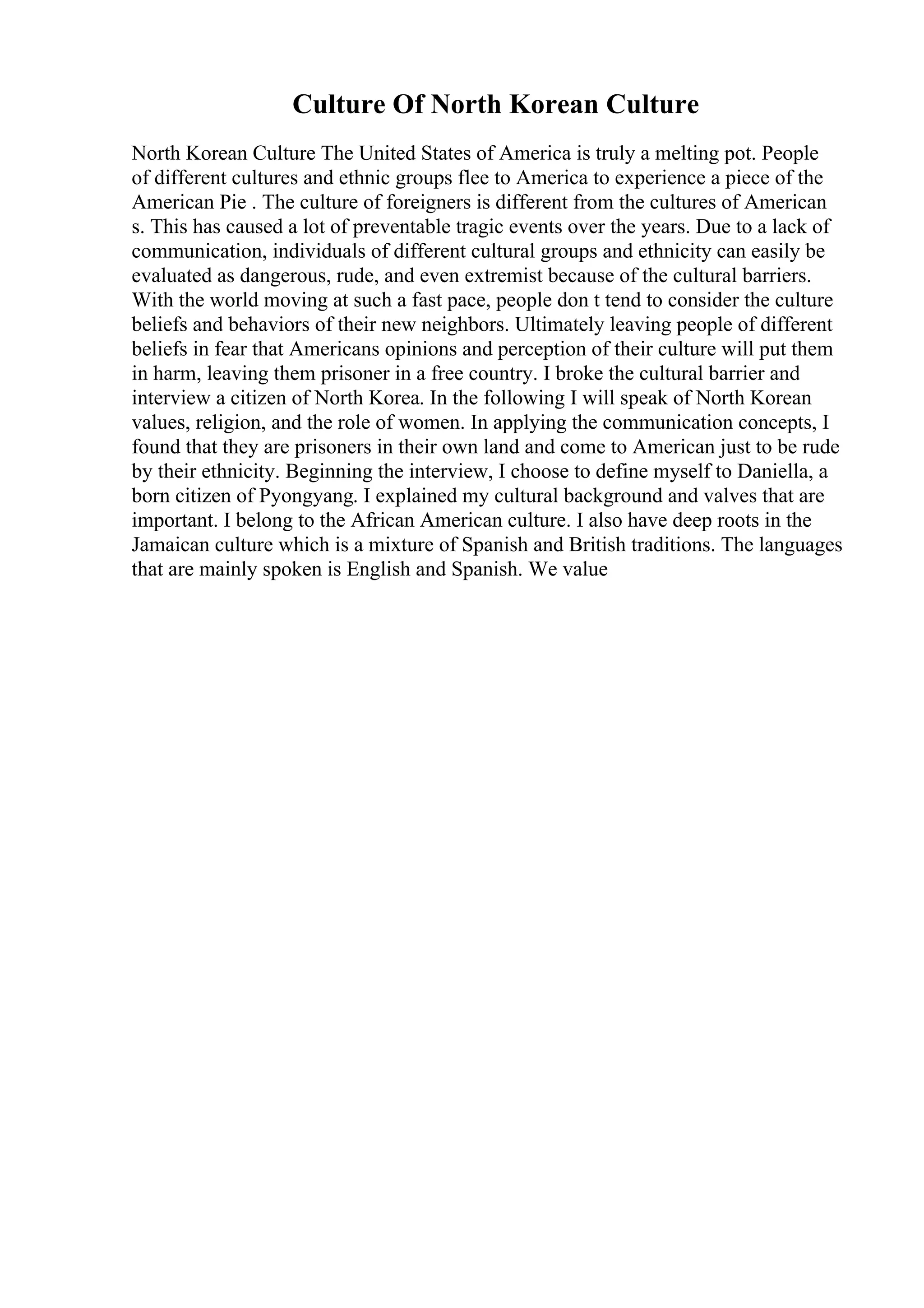 Culture Of North Korean Culture
North Korean Culture The United States of America is truly a melting pot. People
of different cultures and ethnic groups flee to America to experience a piece of the
American Pie . The culture of foreigners is different from the cultures of American
s. This has caused a lot of preventable tragic events over the years. Due to a lack of
communication, individuals of different cultural groups and ethnicity can easily be
evaluated as dangerous, rude, and even extremist because of the cultural barriers.
With the world moving at such a fast pace, people don t tend to consider the culture
beliefs and behaviors of their new neighbors. Ultimately leaving people of different
beliefs in fear that Americans opinions and perception of their culture will put them
in harm, leaving them prisoner in a free country. I broke the cultural barrier and
interview a citizen of North Korea. In the following I will speak of North Korean
values, religion, and the role of women. In applying the communication concepts, I
found that they are prisoners in their own land and come to American just to be rude
by their ethnicity. Beginning the interview, I choose to define myself to Daniella, a
born citizen of Pyongyang. I explained my cultural background and valves that are
important. I belong to the African American culture. I also have deep roots in the
Jamaican culture which is a mixture of Spanish and British traditions. The languages
that are mainly spoken is English and Spanish. We value
 