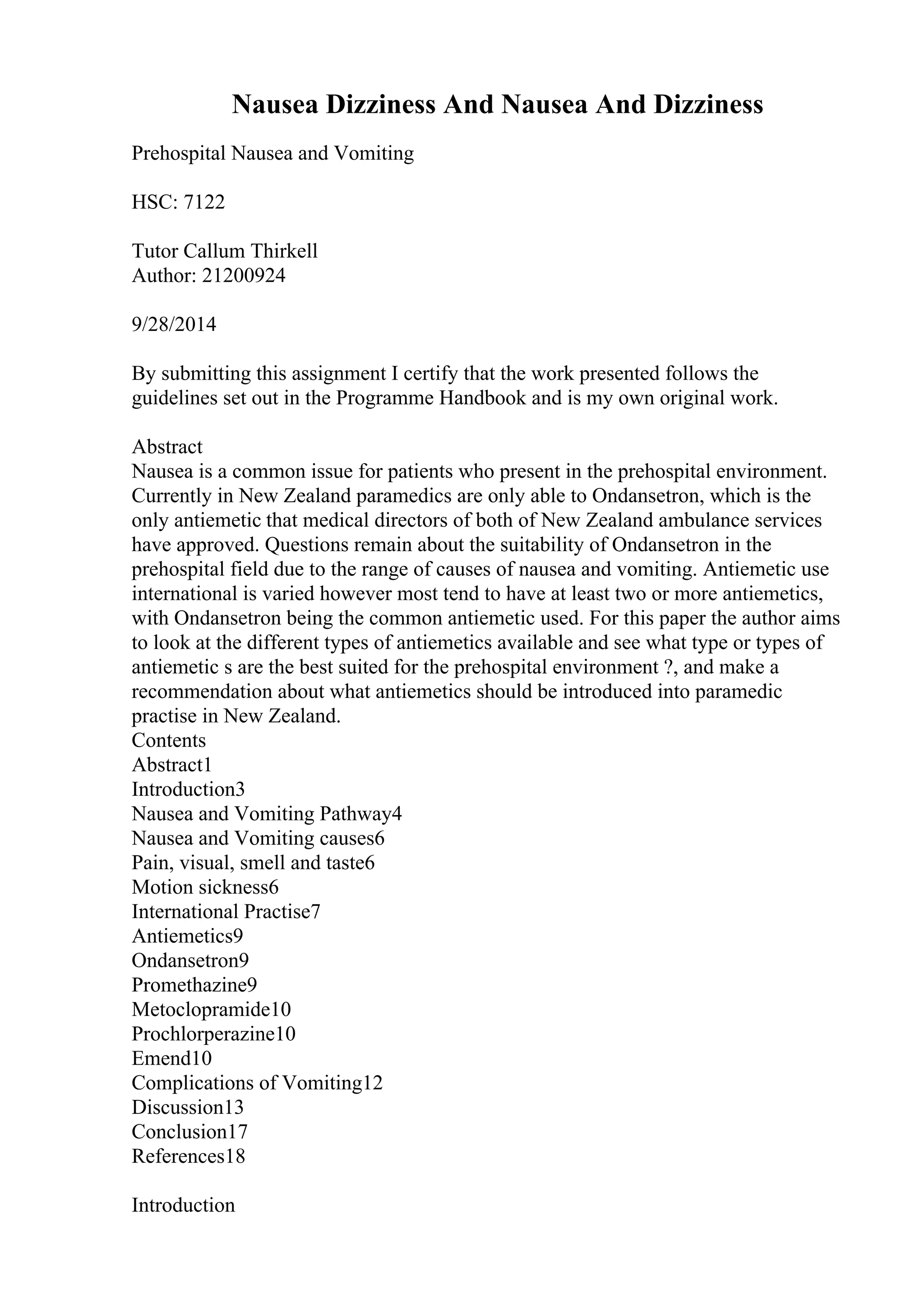 Nausea Dizziness And Nausea And Dizziness
Prehospital Nausea and Vomiting
HSC: 7122
Tutor Callum Thirkell
Author: 21200924
9/28/2014
By submitting this assignment I certify that the work presented follows the
guidelines set out in the Programme Handbook and is my own original work.
Abstract
Nausea is a common issue for patients who present in the prehospital environment.
Currently in New Zealand paramedics are only able to Ondansetron, which is the
only antiemetic that medical directors of both of New Zealand ambulance services
have approved. Questions remain about the suitability of Ondansetron in the
prehospital field due to the range of causes of nausea and vomiting. Antiemetic use
international is varied however most tend to have at least two or more antiemetics,
with Ondansetron being the common antiemetic used. For this paper the author aims
to look at the different types of antiemetics available and see what type or types of
antiemetic s are the best suited for the prehospital environment ?, and make a
recommendation about what antiemetics should be introduced into paramedic
practise in New Zealand.
Contents
Abstract1
Introduction3
Nausea and Vomiting Pathway4
Nausea and Vomiting causes6
Pain, visual, smell and taste6
Motion sickness6
International Practise7
Antiemetics9
Ondansetron9
Promethazine9
Metoclopramide10
Prochlorperazine10
Emend10
Complications of Vomiting12
Discussion13
Conclusion17
References18
Introduction
 