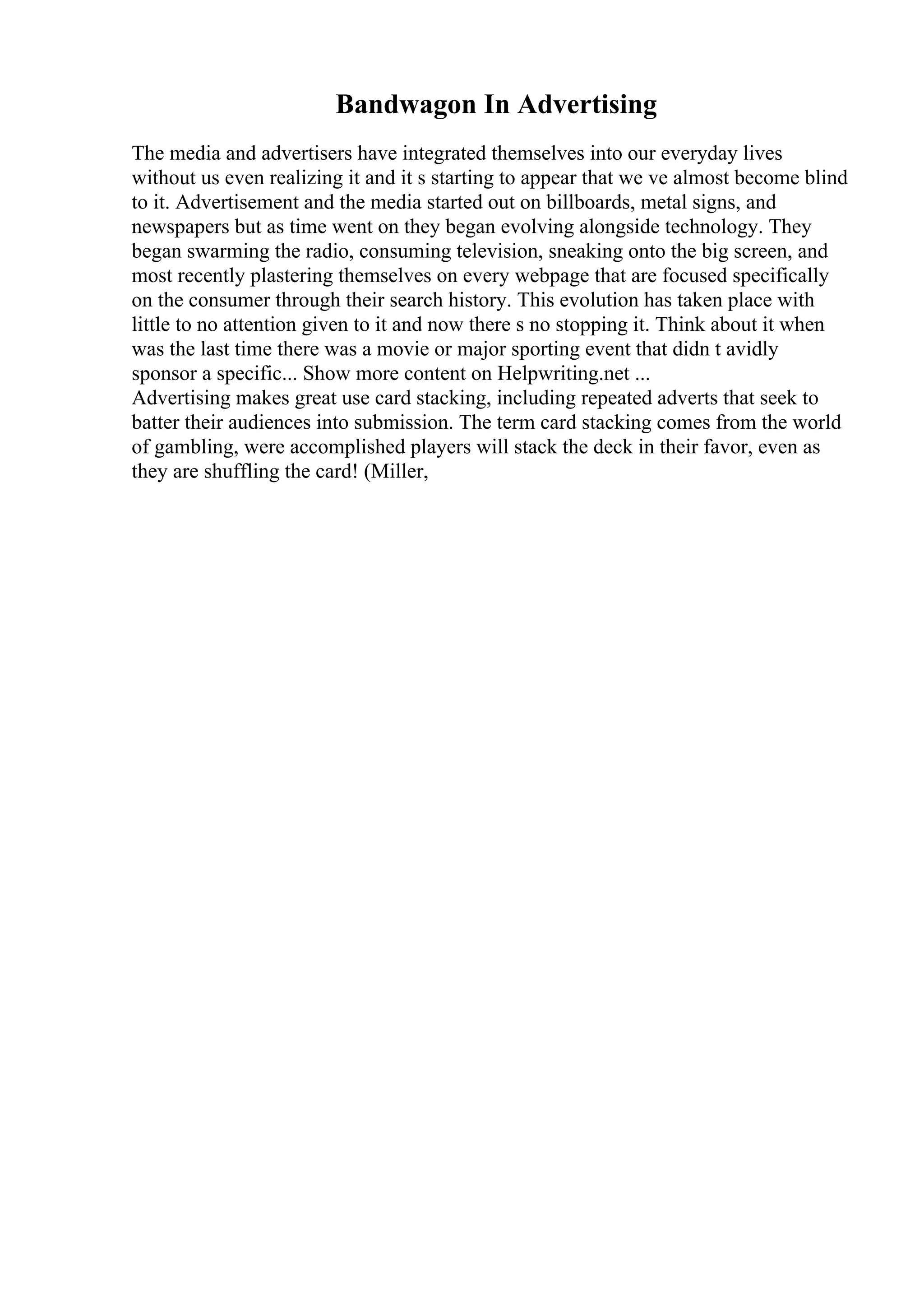 Bandwagon In Advertising
The media and advertisers have integrated themselves into our everyday lives
without us even realizing it and it s starting to appear that we ve almost become blind
to it. Advertisement and the media started out on billboards, metal signs, and
newspapers but as time went on they began evolving alongside technology. They
began swarming the radio, consuming television, sneaking onto the big screen, and
most recently plastering themselves on every webpage that are focused specifically
on the consumer through their search history. This evolution has taken place with
little to no attention given to it and now there s no stopping it. Think about it when
was the last time there was a movie or major sporting event that didn t avidly
sponsor a specific... Show more content on Helpwriting.net ...
Advertising makes great use card stacking, including repeated adverts that seek to
batter their audiences into submission. The term card stacking comes from the world
of gambling, were accomplished players will stack the deck in their favor, even as
they are shuffling the card! (Miller,
 