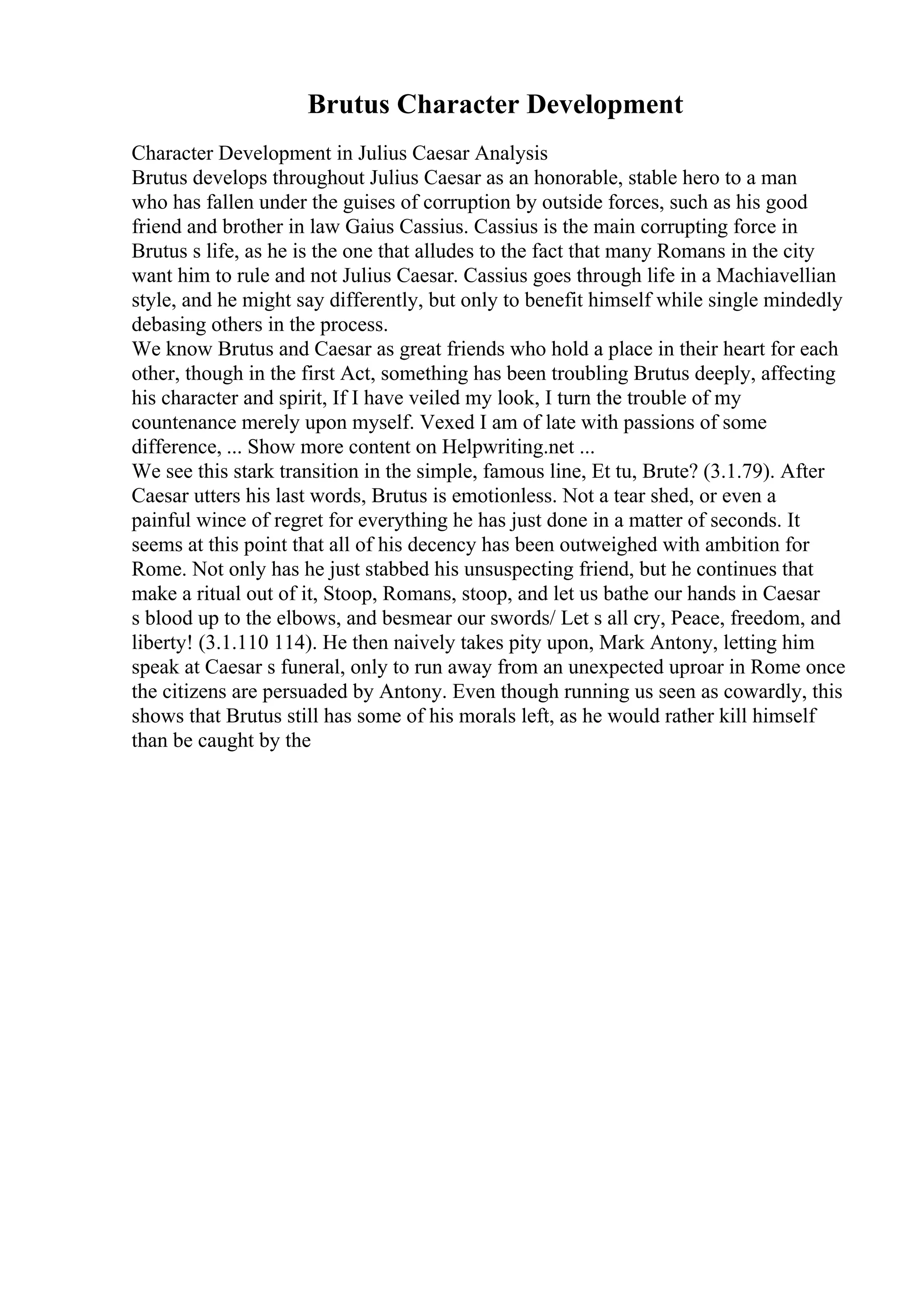 Brutus Character Development
Character Development in Julius Caesar Analysis
Brutus develops throughout Julius Caesar as an honorable, stable hero to a man
who has fallen under the guises of corruption by outside forces, such as his good
friend and brother in law Gaius Cassius. Cassius is the main corrupting force in
Brutus s life, as he is the one that alludes to the fact that many Romans in the city
want him to rule and not Julius Caesar. Cassius goes through life in a Machiavellian
style, and he might say differently, but only to benefit himself while single mindedly
debasing others in the process.
We know Brutus and Caesar as great friends who hold a place in their heart for each
other, though in the first Act, something has been troubling Brutus deeply, affecting
his character and spirit, If I have veiled my look, I turn the trouble of my
countenance merely upon myself. Vexed I am of late with passions of some
difference, ... Show more content on Helpwriting.net ...
We see this stark transition in the simple, famous line, Et tu, Brute? (3.1.79). After
Caesar utters his last words, Brutus is emotionless. Not a tear shed, or even a
painful wince of regret for everything he has just done in a matter of seconds. It
seems at this point that all of his decency has been outweighed with ambition for
Rome. Not only has he just stabbed his unsuspecting friend, but he continues that
make a ritual out of it, Stoop, Romans, stoop, and let us bathe our hands in Caesar
s blood up to the elbows, and besmear our swords/ Let s all cry, Peace, freedom, and
liberty! (3.1.110 114). He then naively takes pity upon, Mark Antony, letting him
speak at Caesar s funeral, only to run away from an unexpected uproar in Rome once
the citizens are persuaded by Antony. Even though running us seen as cowardly, this
shows that Brutus still has some of his morals left, as he would rather kill himself
than be caught by the
 