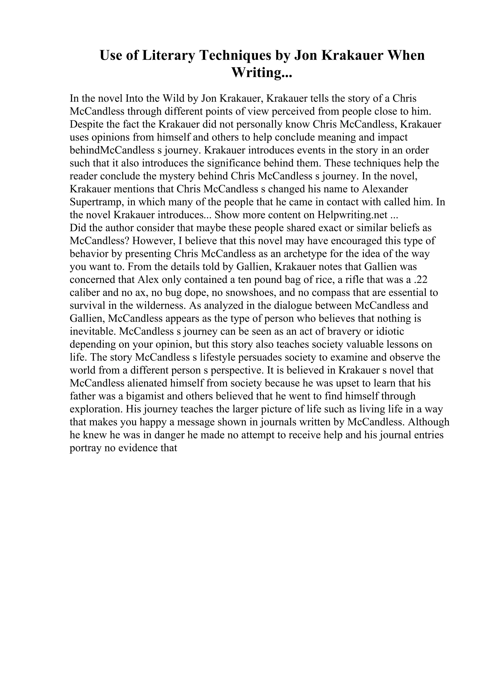 Use of Literary Techniques by Jon Krakauer When
Writing...
In the novel Into the Wild by Jon Krakauer, Krakauer tells the story of a Chris
McCandless through different points of view perceived from people close to him.
Despite the fact the Krakauer did not personally know Chris McCandless, Krakauer
uses opinions from himself and others to help conclude meaning and impact
behindMcCandless s journey. Krakauer introduces events in the story in an order
such that it also introduces the significance behind them. These techniques help the
reader conclude the mystery behind Chris McCandless s journey. In the novel,
Krakauer mentions that Chris McCandless s changed his name to Alexander
Supertramp, in which many of the people that he came in contact with called him. In
the novel Krakauer introduces... Show more content on Helpwriting.net ...
Did the author consider that maybe these people shared exact or similar beliefs as
McCandless? However, I believe that this novel may have encouraged this type of
behavior by presenting Chris McCandless as an archetype for the idea of the way
you want to. From the details told by Gallien, Krakauer notes that Gallien was
concerned that Alex only contained a ten pound bag of rice, a rifle that was a .22
caliber and no ax, no bug dope, no snowshoes, and no compass that are essential to
survival in the wilderness. As analyzed in the dialogue between McCandless and
Gallien, McCandless appears as the type of person who believes that nothing is
inevitable. McCandless s journey can be seen as an act of bravery or idiotic
depending on your opinion, but this story also teaches society valuable lessons on
life. The story McCandless s lifestyle persuades society to examine and observe the
world from a different person s perspective. It is believed in Krakauer s novel that
McCandless alienated himself from society because he was upset to learn that his
father was a bigamist and others believed that he went to find himself through
exploration. His journey teaches the larger picture of life such as living life in a way
that makes you happy a message shown in journals written by McCandless. Although
he knew he was in danger he made no attempt to receive help and his journal entries
portray no evidence that
 