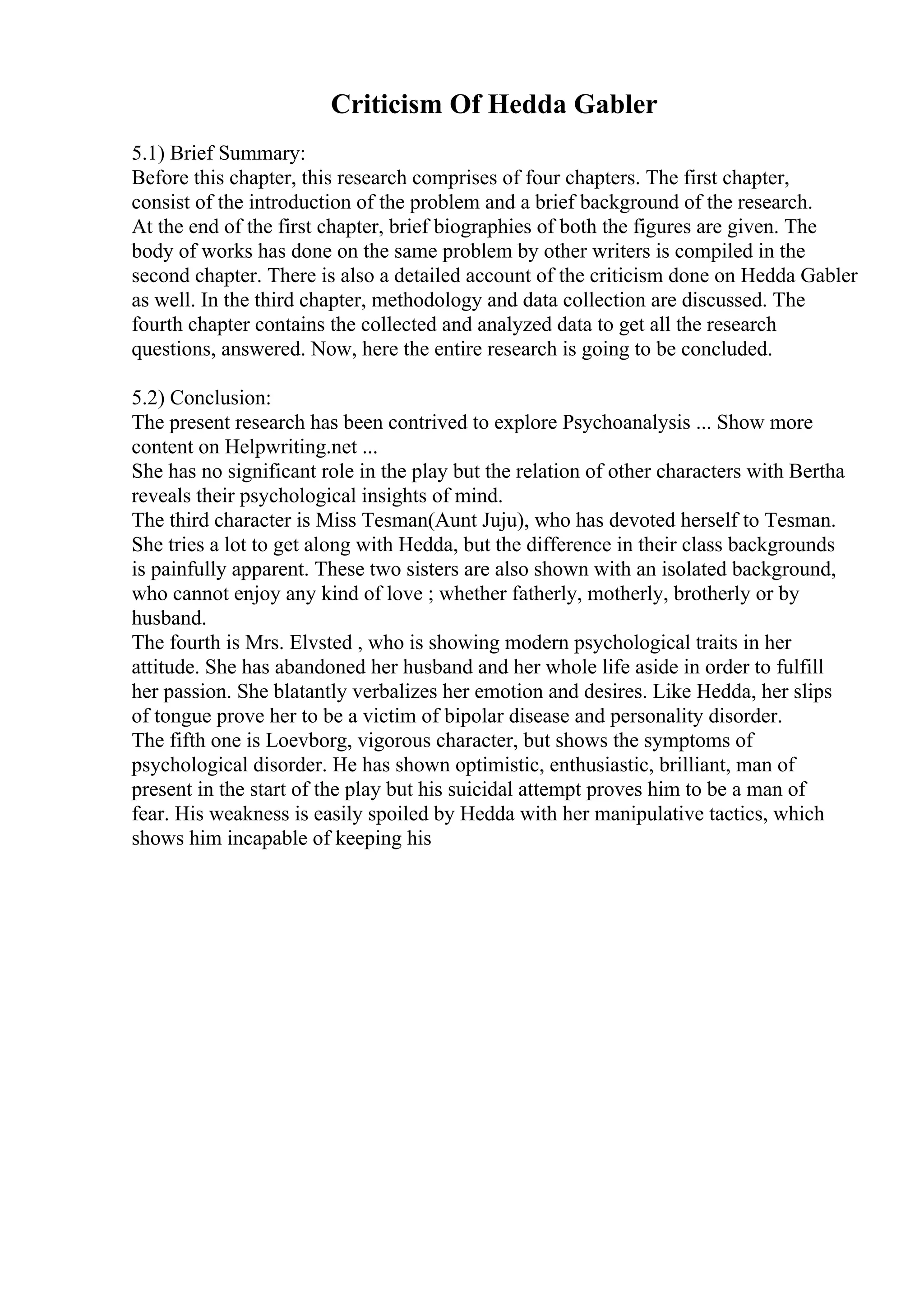 Criticism Of Hedda Gabler
5.1) Brief Summary:
Before this chapter, this research comprises of four chapters. The first chapter,
consist of the introduction of the problem and a brief background of the research.
At the end of the first chapter, brief biographies of both the figures are given. The
body of works has done on the same problem by other writers is compiled in the
second chapter. There is also a detailed account of the criticism done on Hedda Gabler
as well. In the third chapter, methodology and data collection are discussed. The
fourth chapter contains the collected and analyzed data to get all the research
questions, answered. Now, here the entire research is going to be concluded.
5.2) Conclusion:
The present research has been contrived to explore Psychoanalysis ... Show more
content on Helpwriting.net ...
She has no significant role in the play but the relation of other characters with Bertha
reveals their psychological insights of mind.
The third character is Miss Tesman(Aunt Juju), who has devoted herself to Tesman.
She tries a lot to get along with Hedda, but the difference in their class backgrounds
is painfully apparent. These two sisters are also shown with an isolated background,
who cannot enjoy any kind of love ; whether fatherly, motherly, brotherly or by
husband.
The fourth is Mrs. Elvsted , who is showing modern psychological traits in her
attitude. She has abandoned her husband and her whole life aside in order to fulfill
her passion. She blatantly verbalizes her emotion and desires. Like Hedda, her slips
of tongue prove her to be a victim of bipolar disease and personality disorder.
The fifth one is Loevborg, vigorous character, but shows the symptoms of
psychological disorder. He has shown optimistic, enthusiastic, brilliant, man of
present in the start of the play but his suicidal attempt proves him to be a man of
fear. His weakness is easily spoiled by Hedda with her manipulative tactics, which
shows him incapable of keeping his
 
