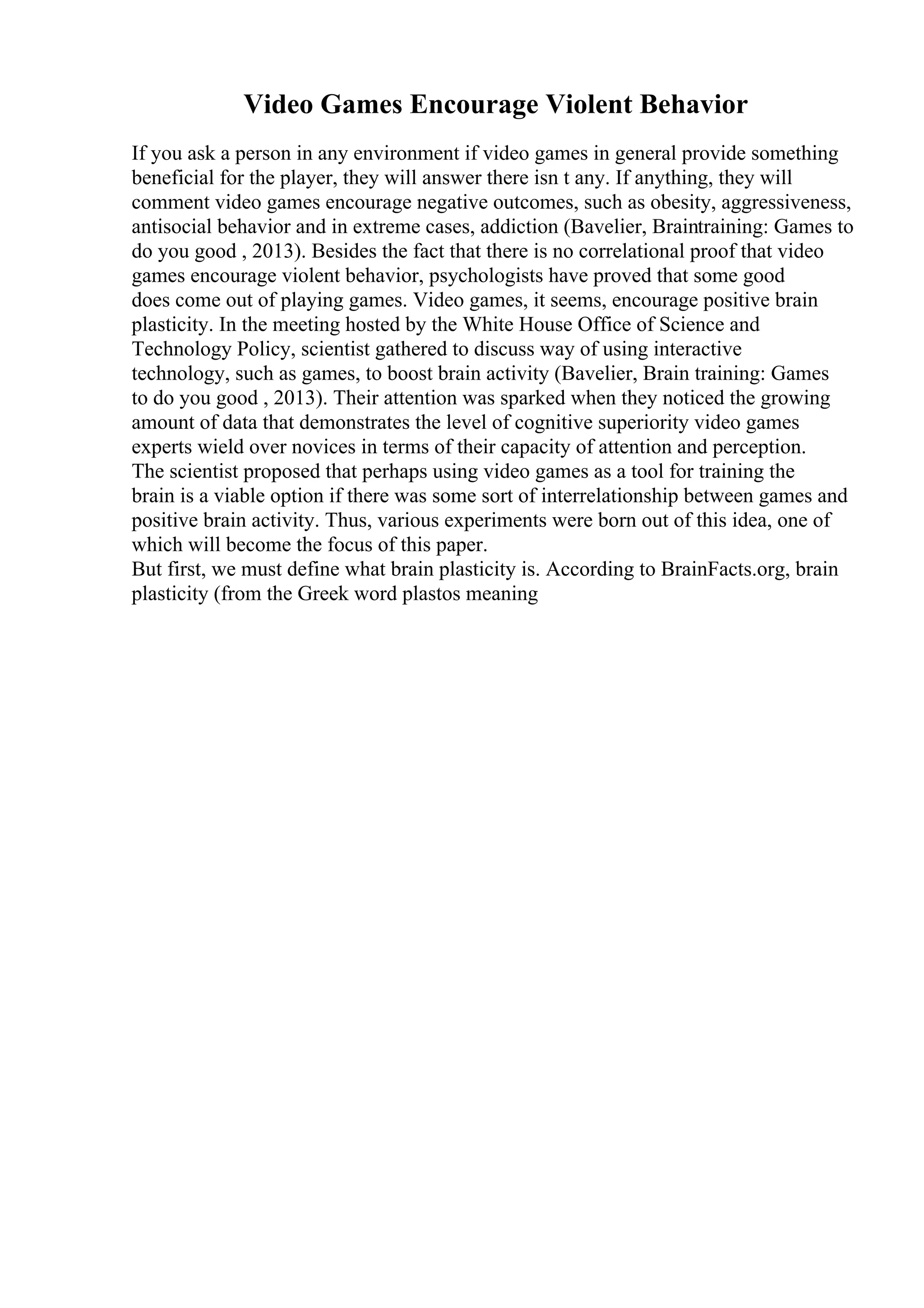 Video Games Encourage Violent Behavior
If you ask a person in any environment if video games in general provide something
beneficial for the player, they will answer there isn t any. If anything, they will
comment video games encourage negative outcomes, such as obesity, aggressiveness,
antisocial behavior and in extreme cases, addiction (Bavelier, Braintraining: Games to
do you good , 2013). Besides the fact that there is no correlational proof that video
games encourage violent behavior, psychologists have proved that some good
does come out of playing games. Video games, it seems, encourage positive brain
plasticity. In the meeting hosted by the White House Office of Science and
Technology Policy, scientist gathered to discuss way of using interactive
technology, such as games, to boost brain activity (Bavelier, Brain training: Games
to do you good , 2013). Their attention was sparked when they noticed the growing
amount of data that demonstrates the level of cognitive superiority video games
experts wield over novices in terms of their capacity of attention and perception.
The scientist proposed that perhaps using video games as a tool for training the
brain is a viable option if there was some sort of interrelationship between games and
positive brain activity. Thus, various experiments were born out of this idea, one of
which will become the focus of this paper.
But first, we must define what brain plasticity is. According to BrainFacts.org, brain
plasticity (from the Greek word plastos meaning
 