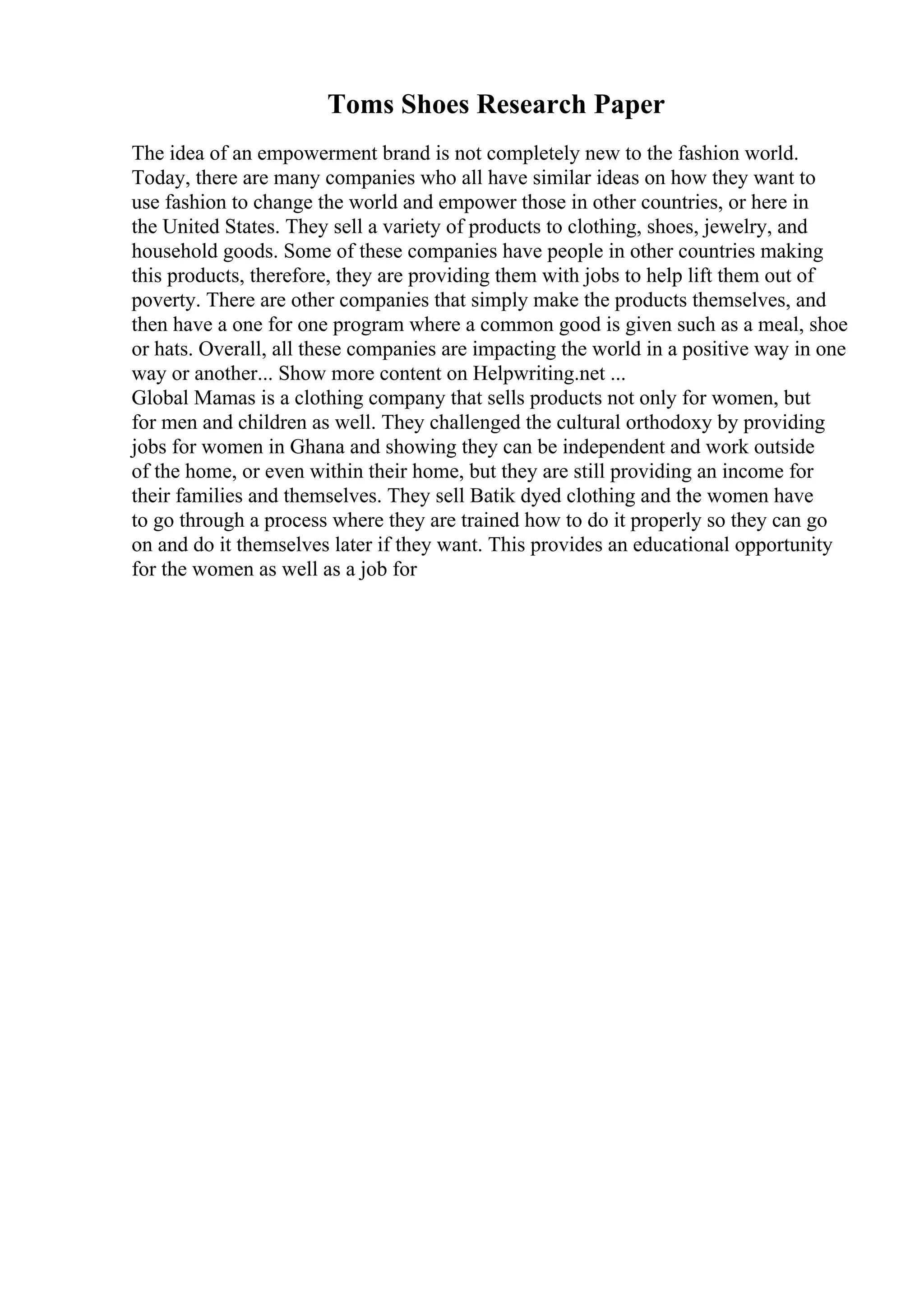 Toms Shoes Research Paper
The idea of an empowerment brand is not completely new to the fashion world.
Today, there are many companies who all have similar ideas on how they want to
use fashion to change the world and empower those in other countries, or here in
the United States. They sell a variety of products to clothing, shoes, jewelry, and
household goods. Some of these companies have people in other countries making
this products, therefore, they are providing them with jobs to help lift them out of
poverty. There are other companies that simply make the products themselves, and
then have a one for one program where a common good is given such as a meal, shoe
or hats. Overall, all these companies are impacting the world in a positive way in one
way or another... Show more content on Helpwriting.net ...
Global Mamas is a clothing company that sells products not only for women, but
for men and children as well. They challenged the cultural orthodoxy by providing
jobs for women in Ghana and showing they can be independent and work outside
of the home, or even within their home, but they are still providing an income for
their families and themselves. They sell Batik dyed clothing and the women have
to go through a process where they are trained how to do it properly so they can go
on and do it themselves later if they want. This provides an educational opportunity
for the women as well as a job for
 
