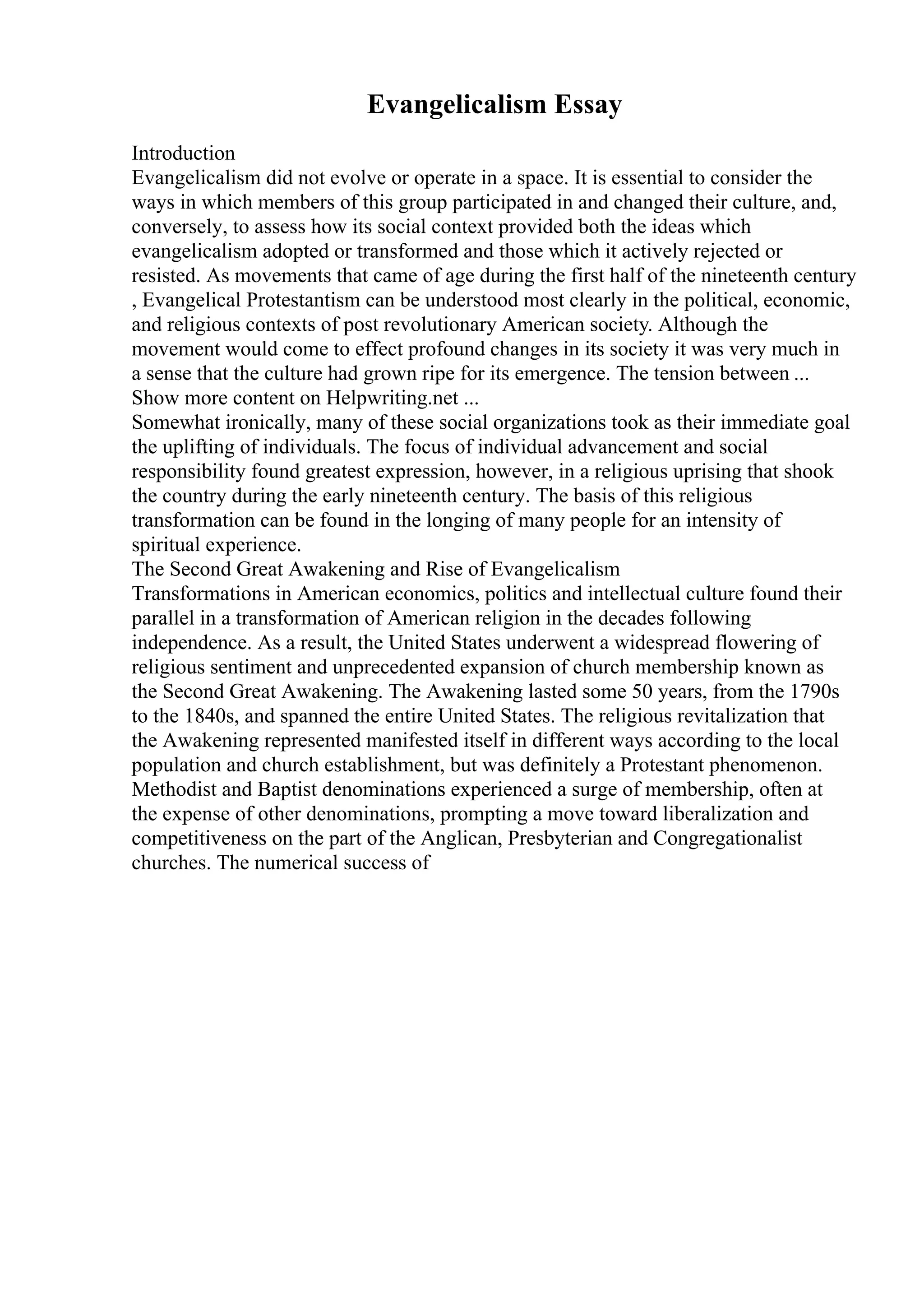 Evangelicalism Essay
Introduction
Evangelicalism did not evolve or operate in a space. It is essential to consider the
ways in which members of this group participated in and changed their culture, and,
conversely, to assess how its social context provided both the ideas which
evangelicalism adopted or transformed and those which it actively rejected or
resisted. As movements that came of age during the first half of the nineteenth century
, Evangelical Protestantism can be understood most clearly in the political, economic,
and religious contexts of post revolutionary American society. Although the
movement would come to effect profound changes in its society it was very much in
a sense that the culture had grown ripe for its emergence. The tension between ...
Show more content on Helpwriting.net ...
Somewhat ironically, many of these social organizations took as their immediate goal
the uplifting of individuals. The focus of individual advancement and social
responsibility found greatest expression, however, in a religious uprising that shook
the country during the early nineteenth century. The basis of this religious
transformation can be found in the longing of many people for an intensity of
spiritual experience.
The Second Great Awakening and Rise of Evangelicalism
Transformations in American economics, politics and intellectual culture found their
parallel in a transformation of American religion in the decades following
independence. As a result, the United States underwent a widespread flowering of
religious sentiment and unprecedented expansion of church membership known as
the Second Great Awakening. The Awakening lasted some 50 years, from the 1790s
to the 1840s, and spanned the entire United States. The religious revitalization that
the Awakening represented manifested itself in different ways according to the local
population and church establishment, but was definitely a Protestant phenomenon.
Methodist and Baptist denominations experienced a surge of membership, often at
the expense of other denominations, prompting a move toward liberalization and
competitiveness on the part of the Anglican, Presbyterian and Congregationalist
churches. The numerical success of
 