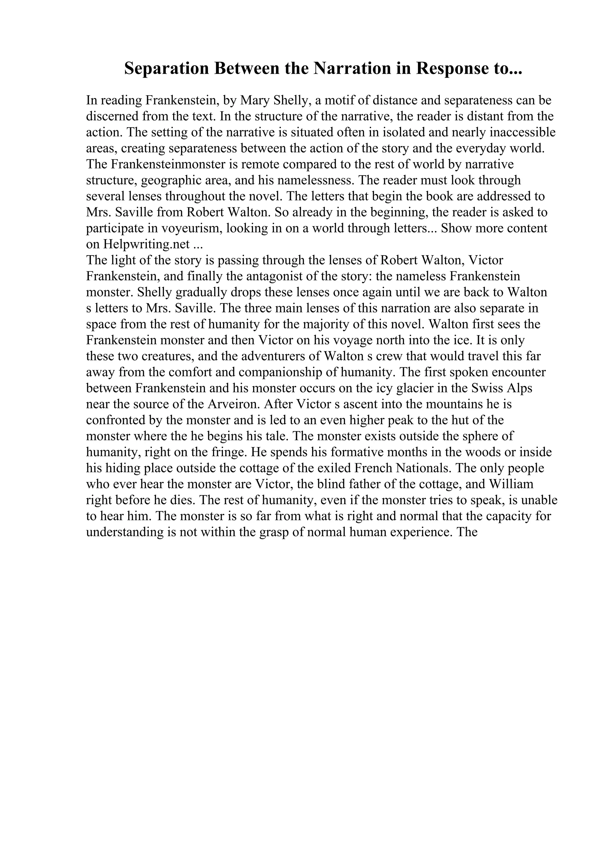 Separation Between the Narration in Response to...
In reading Frankenstein, by Mary Shelly, a motif of distance and separateness can be
discerned from the text. In the structure of the narrative, the reader is distant from the
action. The setting of the narrative is situated often in isolated and nearly inaccessible
areas, creating separateness between the action of the story and the everyday world.
The Frankensteinmonster is remote compared to the rest of world by narrative
structure, geographic area, and his namelessness. The reader must look through
several lenses throughout the novel. The letters that begin the book are addressed to
Mrs. Saville from Robert Walton. So already in the beginning, the reader is asked to
participate in voyeurism, looking in on a world through letters... Show more content
on Helpwriting.net ...
The light of the story is passing through the lenses of Robert Walton, Victor
Frankenstein, and finally the antagonist of the story: the nameless Frankenstein
monster. Shelly gradually drops these lenses once again until we are back to Walton
s letters to Mrs. Saville. The three main lenses of this narration are also separate in
space from the rest of humanity for the majority of this novel. Walton first sees the
Frankenstein monster and then Victor on his voyage north into the ice. It is only
these two creatures, and the adventurers of Walton s crew that would travel this far
away from the comfort and companionship of humanity. The first spoken encounter
between Frankenstein and his monster occurs on the icy glacier in the Swiss Alps
near the source of the Arveiron. After Victor s ascent into the mountains he is
confronted by the monster and is led to an even higher peak to the hut of the
monster where the he begins his tale. The monster exists outside the sphere of
humanity, right on the fringe. He spends his formative months in the woods or inside
his hiding place outside the cottage of the exiled French Nationals. The only people
who ever hear the monster are Victor, the blind father of the cottage, and William
right before he dies. The rest of humanity, even if the monster tries to speak, is unable
to hear him. The monster is so far from what is right and normal that the capacity for
understanding is not within the grasp of normal human experience. The
 