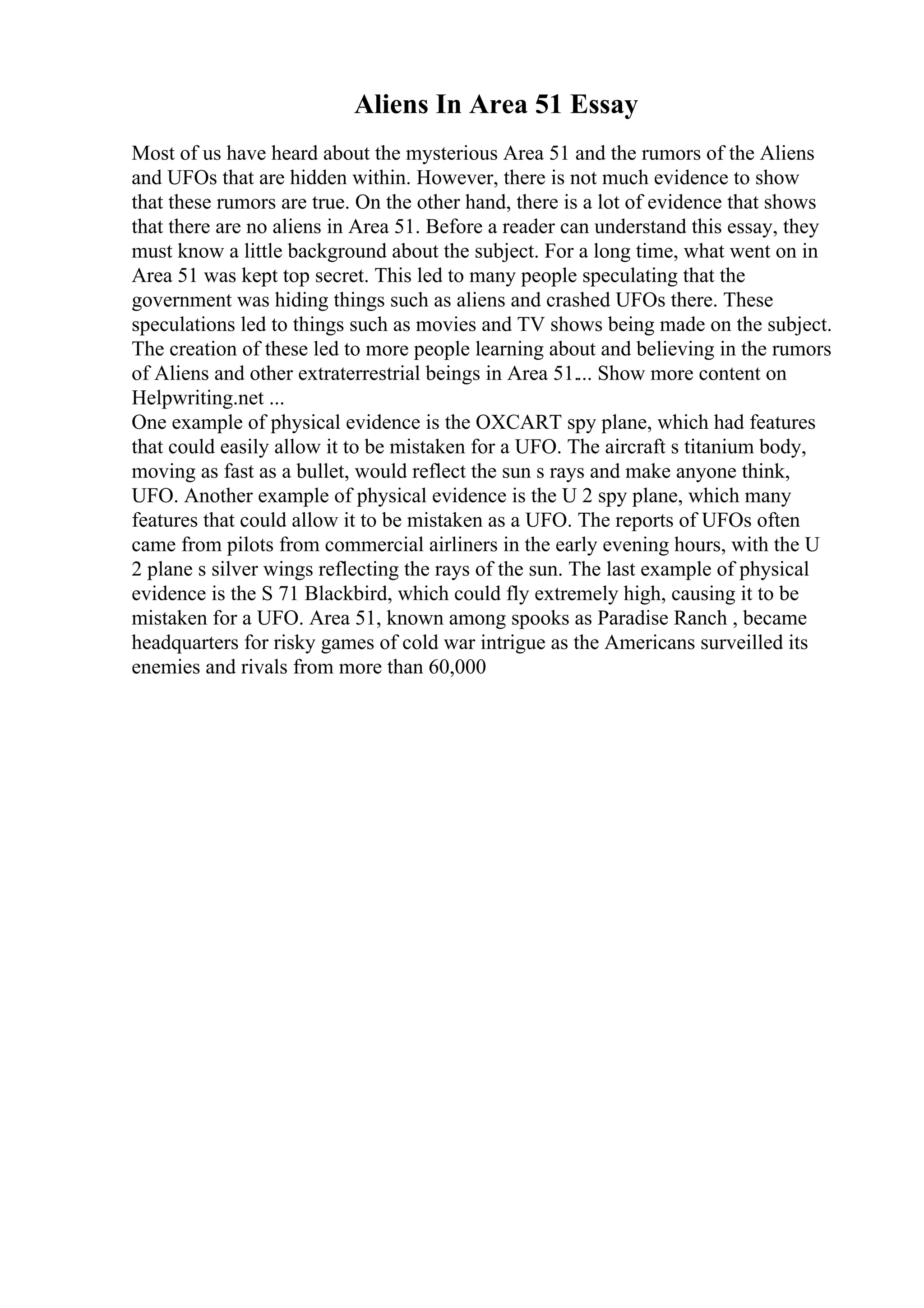 Aliens In Area 51 Essay
Most of us have heard about the mysterious Area 51 and the rumors of the Aliens
and UFOs that are hidden within. However, there is not much evidence to show
that these rumors are true. On the other hand, there is a lot of evidence that shows
that there are no aliens in Area 51. Before a reader can understand this essay, they
must know a little background about the subject. For a long time, what went on in
Area 51 was kept top secret. This led to many people speculating that the
government was hiding things such as aliens and crashed UFOs there. These
speculations led to things such as movies and TV shows being made on the subject.
The creation of these led to more people learning about and believing in the rumors
of Aliens and other extraterrestrial beings in Area 51.... Show more content on
Helpwriting.net ...
One example of physical evidence is the OXCART spy plane, which had features
that could easily allow it to be mistaken for a UFO. The aircraft s titanium body,
moving as fast as a bullet, would reflect the sun s rays and make anyone think,
UFO. Another example of physical evidence is the U 2 spy plane, which many
features that could allow it to be mistaken as a UFO. The reports of UFOs often
came from pilots from commercial airliners in the early evening hours, with the U
2 plane s silver wings reflecting the rays of the sun. The last example of physical
evidence is the S 71 Blackbird, which could fly extremely high, causing it to be
mistaken for a UFO. Area 51, known among spooks as Paradise Ranch , became
headquarters for risky games of cold war intrigue as the Americans surveilled its
enemies and rivals from more than 60,000
 