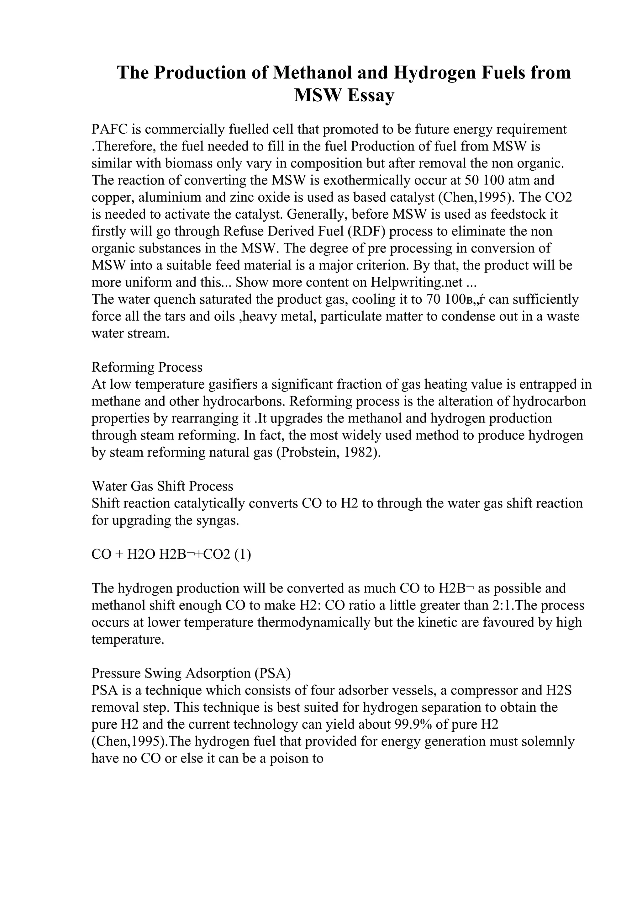 The Production of Methanol and Hydrogen Fuels from
MSW Essay
PAFC is commercially fuelled cell that promoted to be future energy requirement
.Therefore, the fuel needed to fill in the fuel Production of fuel from MSW is
similar with biomass only vary in composition but after removal the non organic.
The reaction of converting the MSW is exothermically occur at 50 100 atm and
copper, aluminium and zinc oxide is used as based catalyst (Chen,1995). The CO2
is needed to activate the catalyst. Generally, before MSW is used as feedstock it
firstly will go through Refuse Derived Fuel (RDF) process to eliminate the non
organic substances in the MSW. The degree of pre processing in conversion of
MSW into a suitable feed material is a major criterion. By that, the product will be
more uniform and this... Show more content on Helpwriting.net ...
The water quench saturated the product gas, cooling it to 70 100в„ѓ can sufficiently
force all the tars and oils ,heavy metal, particulate matter to condense out in a waste
water stream.
Reforming Process
At low temperature gasifiers a significant fraction of gas heating value is entrapped in
methane and other hydrocarbons. Reforming process is the alteration of hydrocarbon
properties by rearranging it .It upgrades the methanol and hydrogen production
through steam reforming. In fact, the most widely used method to produce hydrogen
by steam reforming natural gas (Probstein, 1982).
Water Gas Shift Process
Shift reaction catalytically converts CO to H2 to through the water gas shift reaction
for upgrading the syngas.
CO + H2O H2В¬+CO2 (1)
The hydrogen production will be converted as much CO to H2В¬ as possible and
methanol shift enough CO to make H2: CO ratio a little greater than 2:1.The process
occurs at lower temperature thermodynamically but the kinetic are favoured by high
temperature.
Pressure Swing Adsorption (PSA)
PSA is a technique which consists of four adsorber vessels, a compressor and H2S
removal step. This technique is best suited for hydrogen separation to obtain the
pure H2 and the current technology can yield about 99.9% of pure H2
(Chen,1995).The hydrogen fuel that provided for energy generation must solemnly
have no CO or else it can be a poison to
 