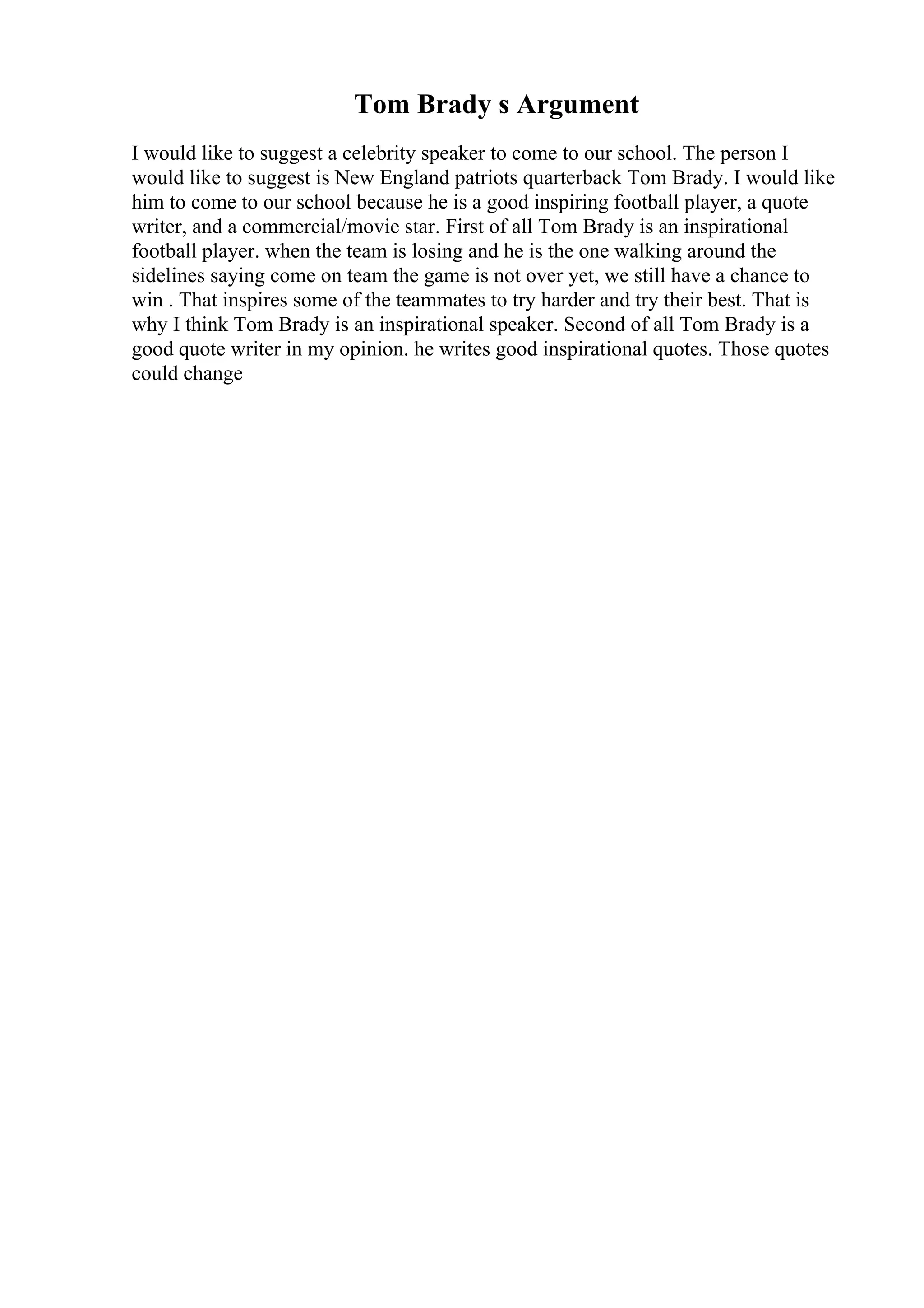 Tom Brady s Argument
I would like to suggest a celebrity speaker to come to our school. The person I
would like to suggest is New England patriots quarterback Tom Brady. I would like
him to come to our school because he is a good inspiring football player, a quote
writer, and a commercial/movie star. First of all Tom Brady is an inspirational
football player. when the team is losing and he is the one walking around the
sidelines saying come on team the game is not over yet, we still have a chance to
win . That inspires some of the teammates to try harder and try their best. That is
why I think Tom Brady is an inspirational speaker. Second of all Tom Brady is a
good quote writer in my opinion. he writes good inspirational quotes. Those quotes
could change
 