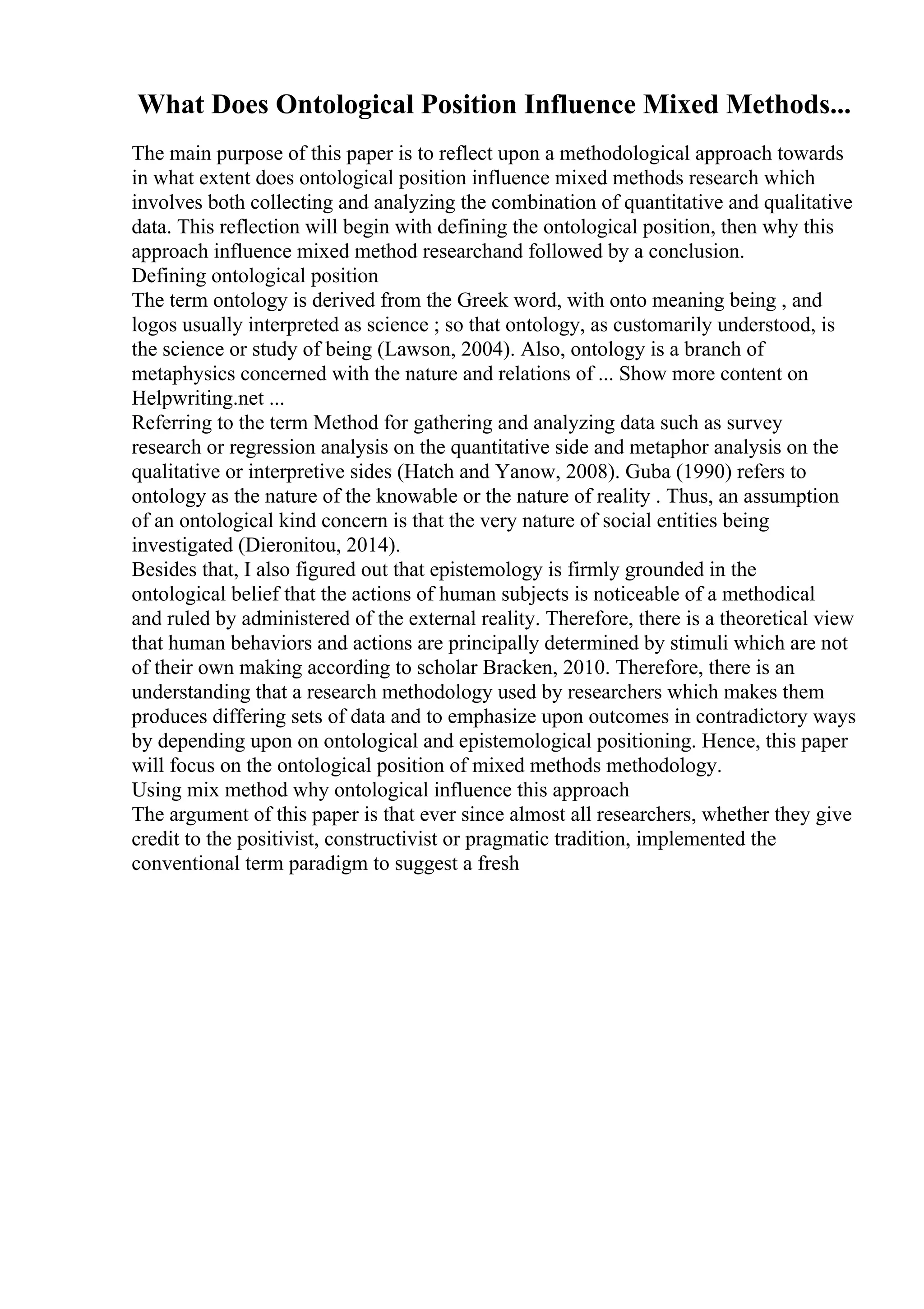 What Does Ontological Position Influence Mixed Methods...
The main purpose of this paper is to reflect upon a methodological approach towards
in what extent does ontological position influence mixed methods research which
involves both collecting and analyzing the combination of quantitative and qualitative
data. This reflection will begin with defining the ontological position, then why this
approach influence mixed method researchand followed by a conclusion.
Defining ontological position
The term ontology is derived from the Greek word, with onto meaning being , and
logos usually interpreted as science ; so that ontology, as customarily understood, is
the science or study of being (Lawson, 2004). Also, ontology is a branch of
metaphysics concerned with the nature and relations of ... Show more content on
Helpwriting.net ...
Referring to the term Method for gathering and analyzing data such as survey
research or regression analysis on the quantitative side and metaphor analysis on the
qualitative or interpretive sides (Hatch and Yanow, 2008). Guba (1990) refers to
ontology as the nature of the knowable or the nature of reality . Thus, an assumption
of an ontological kind concern is that the very nature of social entities being
investigated (Dieronitou, 2014).
Besides that, I also figured out that epistemology is firmly grounded in the
ontological belief that the actions of human subjects is noticeable of a methodical
and ruled by administered of the external reality. Therefore, there is a theoretical view
that human behaviors and actions are principally determined by stimuli which are not
of their own making according to scholar Bracken, 2010. Therefore, there is an
understanding that a research methodology used by researchers which makes them
produces differing sets of data and to emphasize upon outcomes in contradictory ways
by depending upon on ontological and epistemological positioning. Hence, this paper
will focus on the ontological position of mixed methods methodology.
Using mix method why ontological influence this approach
The argument of this paper is that ever since almost all researchers, whether they give
credit to the positivist, constructivist or pragmatic tradition, implemented the
conventional term paradigm to suggest a fresh
 