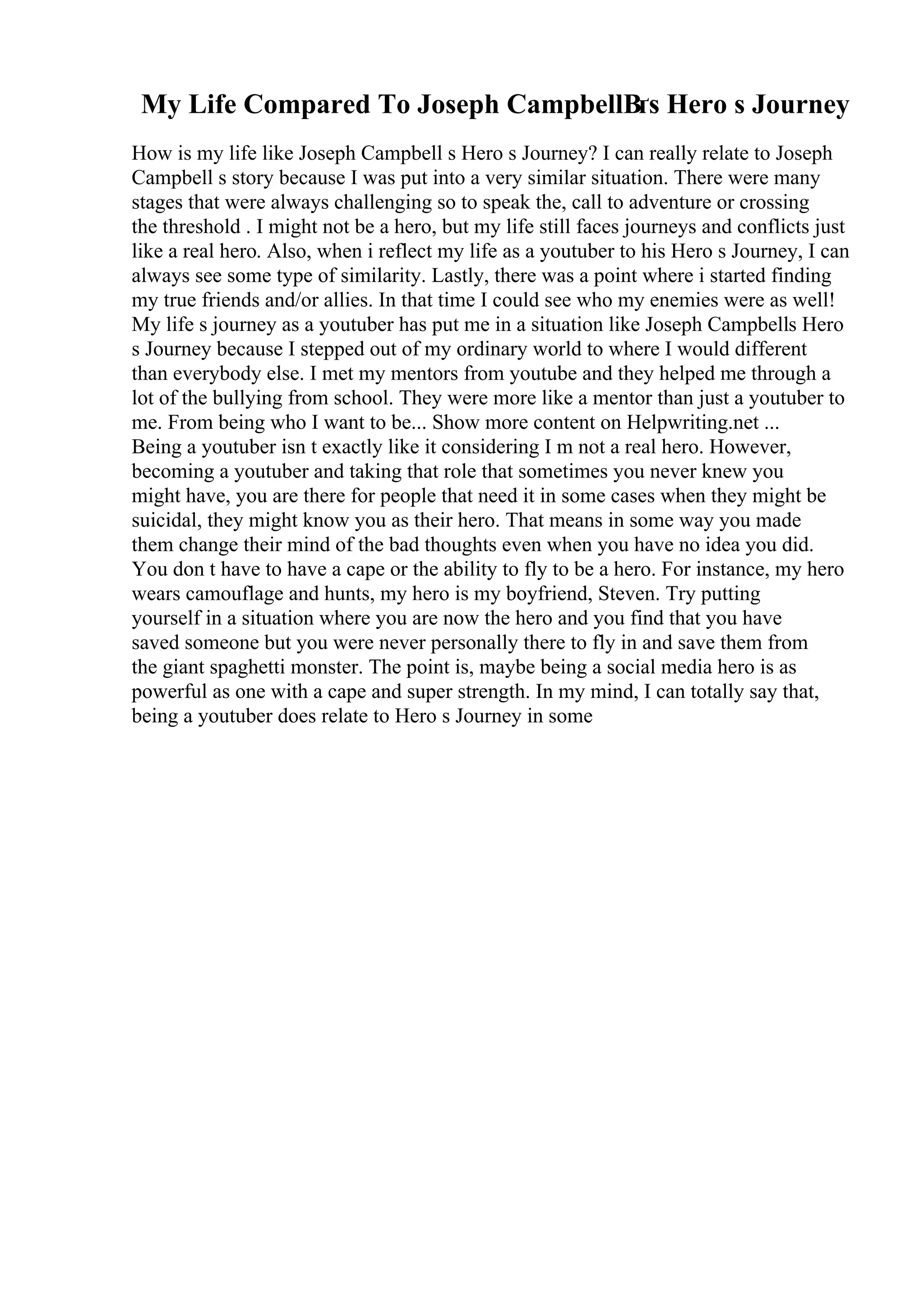My Life Compared To Joseph CampbellВґs Hero s Journey
How is my life like Joseph Campbell s Hero s Journey? I can really relate to Joseph
Campbell s story because I was put into a very similar situation. There were many
stages that were always challenging so to speak the, call to adventure or crossing
the threshold . I might not be a hero, but my life still faces journeys and conflicts just
like a real hero. Also, when i reflect my life as a youtuber to his Hero s Journey, I can
always see some type of similarity. Lastly, there was a point where i started finding
my true friends and/or allies. In that time I could see who my enemies were as well!
My life s journey as a youtuber has put me in a situation like Joseph Campbells Hero
s Journey because I stepped out of my ordinary world to where I would different
than everybody else. I met my mentors from youtube and they helped me through a
lot of the bullying from school. They were more like a mentor than just a youtuber to
me. From being who I want to be... Show more content on Helpwriting.net ...
Being a youtuber isn t exactly like it considering I m not a real hero. However,
becoming a youtuber and taking that role that sometimes you never knew you
might have, you are there for people that need it in some cases when they might be
suicidal, they might know you as their hero. That means in some way you made
them change their mind of the bad thoughts even when you have no idea you did.
You don t have to have a cape or the ability to fly to be a hero. For instance, my hero
wears camouflage and hunts, my hero is my boyfriend, Steven. Try putting
yourself in a situation where you are now the hero and you find that you have
saved someone but you were never personally there to fly in and save them from
the giant spaghetti monster. The point is, maybe being a social media hero is as
powerful as one with a cape and super strength. In my mind, I can totally say that,
being a youtuber does relate to Hero s Journey in some
 