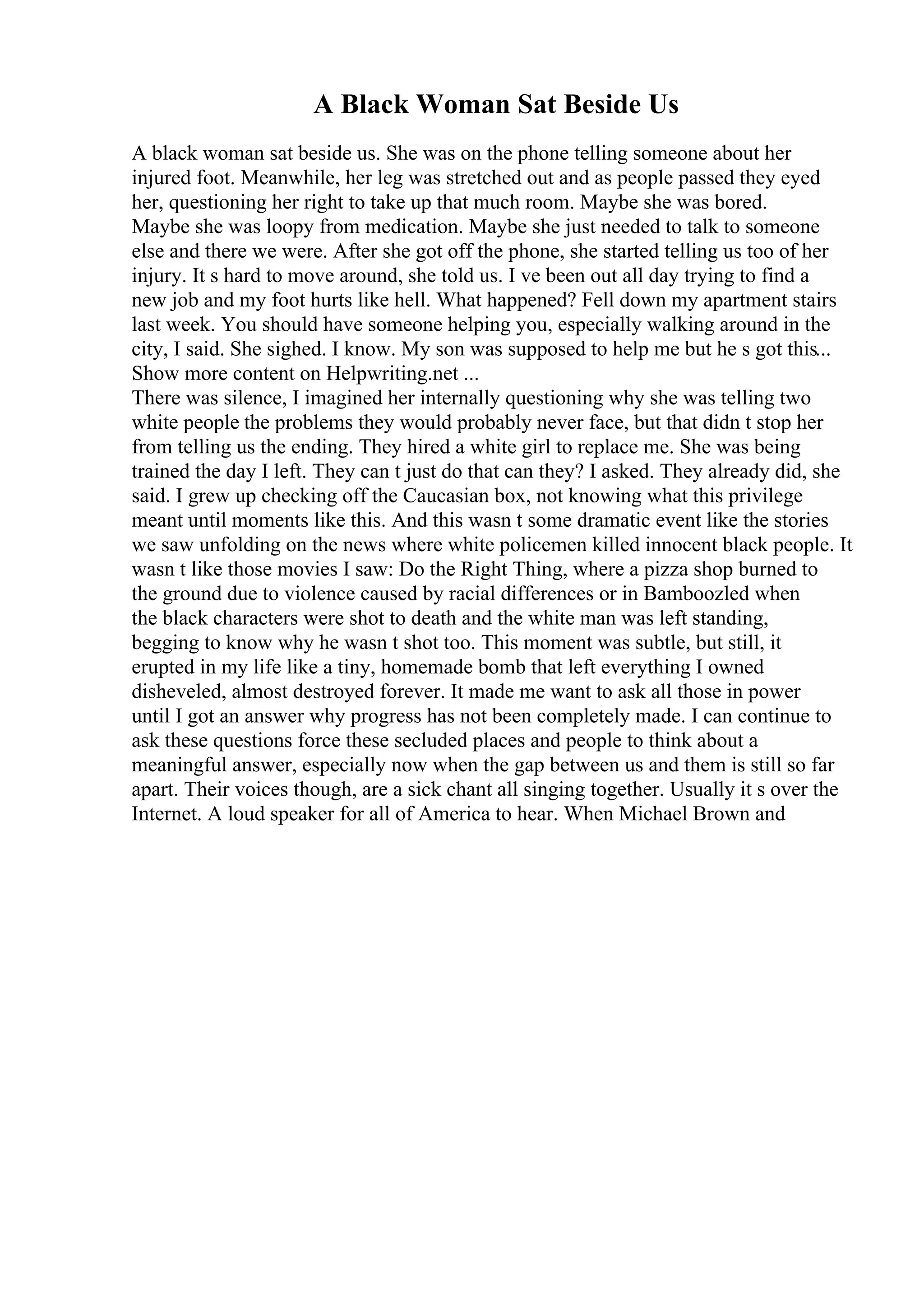 A Black Woman Sat Beside Us
A black woman sat beside us. She was on the phone telling someone about her
injured foot. Meanwhile, her leg was stretched out and as people passed they eyed
her, questioning her right to take up that much room. Maybe she was bored.
Maybe she was loopy from medication. Maybe she just needed to talk to someone
else and there we were. After she got off the phone, she started telling us too of her
injury. It s hard to move around, she told us. I ve been out all day trying to find a
new job and my foot hurts like hell. What happened? Fell down my apartment stairs
last week. You should have someone helping you, especially walking around in the
city, I said. She sighed. I know. My son was supposed to help me but he s got this...
Show more content on Helpwriting.net ...
There was silence, I imagined her internally questioning why she was telling two
white people the problems they would probably never face, but that didn t stop her
from telling us the ending. They hired a white girl to replace me. She was being
trained the day I left. They can t just do that can they? I asked. They already did, she
said. I grew up checking off the Caucasian box, not knowing what this privilege
meant until moments like this. And this wasn t some dramatic event like the stories
we saw unfolding on the news where white policemen killed innocent black people. It
wasn t like those movies I saw: Do the Right Thing, where a pizza shop burned to
the ground due to violence caused by racial differences or in Bamboozled when
the black characters were shot to death and the white man was left standing,
begging to know why he wasn t shot too. This moment was subtle, but still, it
erupted in my life like a tiny, homemade bomb that left everything I owned
disheveled, almost destroyed forever. It made me want to ask all those in power
until I got an answer why progress has not been completely made. I can continue to
ask these questions force these secluded places and people to think about a
meaningful answer, especially now when the gap between us and them is still so far
apart. Their voices though, are a sick chant all singing together. Usually it s over the
Internet. A loud speaker for all of America to hear. When Michael Brown and
 