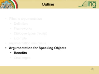41
Outline
• What is argumentation
• Definition
• Frameworks
• Dialogue types (recap)
• Example
• Argumentation use cases
• Argumentation for Speaking Objects
• Benefits
• Challenges
 