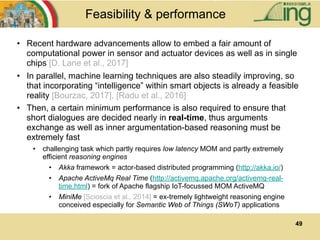49
Feasibility & performance
• Recent hardware advancements allow to embed a fair amount of
computational power in sensor and actuator devices as well as in single
chips [D. Lane et al., 2017]
• In parallel, machine learning techniques are also steadily improving, so
that incorporating “intelligence” within smart objects is already a feasible
reality [Bourzac, 2017], [Radu et al., 2016]
• Then, a certain minimum performance is also required to ensure that
short dialogues are decided nearly in real-time, thus arguments
exchange as well as inner argumentation-based reasoning must be
extremely fast
• challenging task which partly requires low latency MOM and partly extremely
efficient reasoning engines
• Akka framework = actor-based distributed programming (http://akka.io/)
• Apache ActiveMq Real Time (http://activemq.apache.org/activemq-real-
time.html) = fork of Apache flagship IoT-focussed MOM ActiveMQ
• MiniMe [Scioscia et al., 2014] = ex-tremely lightweight reasoning engine
conceived especially for Semantic Web of Things (SWoT) applications
 